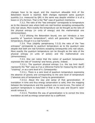 changes have to be equal, and the maximum allowable limit of the
Bekenstein bound is reached. Both changes represent some quantum
quantity (i.e. measured by QM) in the same way despite whether it is of a
boson or of a fermion. That is the “flat” case of quantum mechanics.
          7.3.2. The ratio of the “two entropies” corresponds to temperature
as to the classical case where both are real function accepting consequently
only real values. More exactly the temperature can be thought as the ratio of
the physical entropy (in units of energy) and the mathematical one
(dimensionless).
          7.3.3 Utilizing the Bekenstein bound, one can introduce a new
quantity of “quantum temperature”, which will generalize the “classical”
temperature, though it is a real function:
          7.3.4. Thus (slightly paraphrasing 7.3.2) the ratio of the “two
entropies” corresponds to quantum temperature as to the quantum case
despite that both are real functions accepting consequently only real values.
More exactly the quantum temperature can be thought as the ratio of the
physical entropy (in units of action) and the mathematical one
(dimensionless).
          7.3.5. One can notice that the notion of quantum temperature
expresses the rate of “crooking” and hence, gravity. Indeed:
          7.3.5.1. The quantum physical entropy (i.e. the top limit itself)
represents the “flat” case as if as a reference frame for measuring the rate of
“crooking”, or as a zero level of it. Consequently:
          7.3.5.1. There is a zero level of quantum temperature expressing
the absence of gravity and corresponding to the zero level of temperature
(“absolute zero of temperature”) being its generalization:
          7.3.5.2. About the way and sense of that generalization: If
translation in time and thus energy conservation is valid, then the mapping
between the temperature and the quantum one is one-to-one. The notion of
quantum temperature is redundant if that is the case and Occam’s razor
would remove it.
          7.3.5.3. Therefore the way of generalization is to correct the time
translation as well as energy conservation by a coefficient




                                      45
 