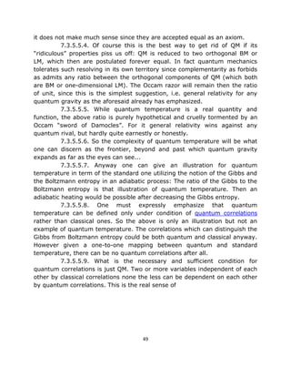 it does not make much sense since they are accepted equal as an axiom.
          7.3.5.5.4. Of course this is the best way to get rid of QM if its
“ridiculous” properties piss us off: QM is reduced to two orthogonal BM or
LM, which then are postulated forever equal. In fact quantum mechanics
tolerates such resolving in its own territory since complementarity as forbids
as admits any ratio between the orthogonal components of QM (which both
are BM or one-dimensional LM). The Occam razor will remain then the ratio
of unit, since this is the simplest suggestion, i.e. general relativity for any
quantum gravity as the aforesaid already has emphasized.
          7.3.5.5.5. While quantum temperature is a real quantity and
function, the above ratio is purely hypothetical and cruelly tormented by an
Occam “sword of Damocles”. For it general relativity wins against any
quantum rival, but hardly quite earnestly or honestly.
          7.3.5.5.6. So the complexity of quantum temperature will be what
one can discern as the frontier, beyond and past which quantum gravity
expands as far as the eyes can see...
          7.3.5.5.7. Anyway one can give an illustration for quantum
temperature in term of the standard one utilizing the notion of the Gibbs and
the Boltzmann entropy in an adiabatic process: The ratio of the Gibbs to the
Boltzmann entropy is that illustration of quantum temperature. Then an
adiabatic heating would be possible after decreasing the Gibbs entropy.
          7.3.5.5.8. One must expressly emphasize that quantum
temperature can be defined only under condition of quantum correlations
rather than classical ones. So the above is only an illustration but not an
example of quantum temperature. The correlations which can distinguish the
Gibbs from Boltzmann entropy could be both quantum and classical anyway.
However given a one-to-one mapping between quantum and standard
temperature, there can be no quantum correlations after all.
          7.3.5.5.9. What is the necessary and sufficient condition for
quantum correlations is just QM. Two or more variables independent of each
other by classical correlations none the less can be dependent on each other
by quantum correlations. This is the real sense of




                                      49
 