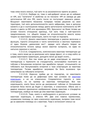 това няма много смисъл, тъй като те са аксиоматично приети за равни.
         7.3.5.5.4. Разбира се, това е най-добрият начин да се избавим
от КМ, ако “нелепите” ѝ свойства са ни писнали: КМ се свежда до две
ортогонални БМ или ЛМ, които после се постулират завинаги равни.
Всъщност квантовата механика толерира такова решение на своя
територия, тъй като допълнителността както забранява, така и допуска
каквото и да е съотношение между двата ортогонални компонента на КМ
(които и двата са БМ или едномерни ЛМ). Бръсначът на Окам тогава ще
оставя тяхното отношение единица, тъй като това е най-простото
предположение, т.е. общата теория на относителността вместо всяка
теория на квантовата гравитация, както по-горе се подчерта.
         7.3.5.5.5. Докато квантовата температура е реална величина и
функция, горното отношение е чисто хипотетично и жестоко тормозено
от един Окамов „дамоклеев меч“: заради него общата теория на
относителността печели срещу всеки квантов съперник, но едва ли
напълно сериозно и честно.
         7.3.5.5.6. Следователно, комплексната квантова температура ще
е това, което може да се разпознае като преди фронт, от и след който се
ширва квантовата гравитация, докъдето могат да видят очите...
         7.3.5.5.7. Все пак може да се даде илюстрация за квантова
температура в термините на стандартната, използвайки понятието за
гибсова и болцманова ентропия при адиабатен процес: отношението на
гибсовата към болцмановата ентропия е тази илюстрация за квантова
температура. Тогава адиабатно загряване би било възможно при
намаляване на гибсовата ентропия.
         7.3.5.5.8. Изрично трябва да се подчертае, че квантовата
температура може да се дефинира само при условие на квантови
корелации, а не на класически. Следователно горното е само
илюстрация, но не пример за квантова температура. Все пак
корелациите, които биха могли да разграничат гибсова от болцманова
ентропия биха могли да бъдат и квантови, и класически. Обаче ако е
дадено взаимно еднозначно изображение между квантова и стандартна
температура, изобщо не може да има квантови корелации.
         7.3.5.5.9. Това, което е необходимото и достатъчно условие за
квантови корелации, е именно КМ. Две или повече променливи,
независими помежду си чрез класически корелации, въпреки това могат
да са зависими помежду си с квантови. Това е истинският смисъл на

                                  50
 