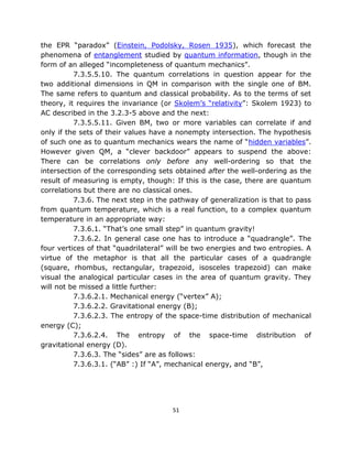 the EPR “paradox” (Einstein, Podolsky, Rosen 1935), which forecast the
phenomena of entanglement studied by quantum information, though in the
form of an alleged “incompleteness of quantum mechanics”.
          7.3.5.5.10. The quantum correlations in question appear for the
two additional dimensions in QM in comparison with the single one of BM.
The same refers to quantum and classical probability. As to the terms of set
theory, it requires the invariance (or Skolem’s “relativity”: Skolem 1923) to
AC described in the 3.2.3-5 above and the next:
          7.3.5.5.11. Given BM, two or more variables can correlate if and
only if the sets of their values have a nonempty intersection. The hypothesis
of such one as to quantum mechanics wears the name of “hidden variables”.
However given QM, a “clever backdoor” appears to suspend the above:
There can be correlations only before any well-ordering so that the
intersection of the corresponding sets obtained after the well-ordering as the
result of measuring is empty, though: If this is the case, there are quantum
correlations but there are no classical ones.
          7.3.6. The next step in the pathway of generalization is that to pass
from quantum temperature, which is a real function, to a complex quantum
temperature in an appropriate way:
          7.3.6.1. “That’s one small step” in quantum gravity!
          7.3.6.2. In general case one has to introduce a “quadrangle”. The
four vertices of that “quadrilateral” will be two energies and two entropies. A
virtue of the metaphor is that all the particular cases of a quadrangle
(square, rhombus, rectangular, trapezoid, isosceles trapezoid) can make
visual the analogical particular cases in the area of quantum gravity. They
will not be missed a little further:
          7.3.6.2.1. Mechanical energy (“vertex” A);
          7.3.6.2.2. Gravitational energy (B);
          7.3.6.2.3. The entropy of the space-time distribution of mechanical
energy (C);
          7.3.6.2.4. The entropy of the space-time distribution of
gravitational energy (D).
          7.3.6.3. The “sides” are as follows:
          7.3.6.3.1. (“AB” :) If “A”, mechanical energy, and “B”,




                                      51
 