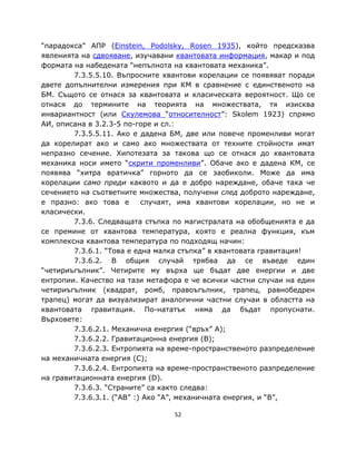 “парадокса” АПР (Einstein, Podolsky, Rosen 1935), който предсказва
явленията на сдвояване, изучавани квантовата информация, макар и под
формата на набедената “непълнота на квантовата механика”.
        7.3.5.5.10. Въпросните квантови корелации се появяват поради
двете допълнителни измерения при КМ в сравнение с единственото на
БМ. Същото се отнася за квантовата и класическата вероятност. Що се
отнася до термините на теорията на множествата, тя изисква
инвариантност (или Скулемова “относителност”: Skolem 1923) спрямо
АИ, описана в 3.2.3-5 по-горе и сл.:
        7.3.5.5.11. Ако е дадена БМ, две или повече променливи могат
да корелират ако и само ако множествата от техните стойности имат
непразно сечение. Хипотезата за такова що се отнася до квантовата
механика носи името “скрити променливи”. Обаче ако е дадена КМ, се
появява “хитра вратичка” горното да се заобиколи. Може да има
корелации само преди каквото и да е добро нареждане, обаче така че
сечението на съответните множества, получени след доброто нареждане,
е празно: ако това е       случаят, има квантови корелации, но не и
класически.
        7.3.6. Следващата стъпка по магистралата на обобщенията е да
се премине от квантова температура, която е реална функция, към
комплексна квантова температура по подходящ начин:
        7.3.6.1. “Това е една малка стъпка” в квантовата гравитация!
        7.3.6.2. В общия случай трябва да се въведе един
“четириъгълник”. Четирите му върха ще бъдат две енергии и две
ентропии. Качество на тази метафора е че всички частни случаи на един
четириъгълник (квадрат, ромб, правоъгълник, трапец, равнобедрен
трапец) могат да визуализират аналогични частни случаи в областта на
квантовата гравитация. По-нататък няма да бъдат пропуснати.
Върховете:
        7.3.6.2.1. Механична енергия (“връх” A);
        7.3.6.2.2. Гравитационна енергия (B);
        7.3.6.2.3. Ентропията на време-пространственото разпределение
на механичната енергия (C);
        7.3.6.2.4. Ентропията на време-пространственото разпределение
на гравитационната енергия (D).
        7.3.6.3. “Страните” са както следва:
        7.3.6.3.1. (“AB” :) Ако “A”, механичната енергия, и “B”,

                                 52
 