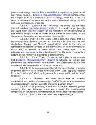 gravitational energy coincide, this is equivalent to equating for gravitational
and inertial mass, i.e. Einstein’s “Äquivalentzpirinzip” (1918). Consequently,
the “length” of AB is a measure of another energy, which has to be in a
sense a “difference” between mechanical and gravitational energy, eo ipso
perhaps a corresponding mass, too.
           7.3.6.3.1.1. Anyway if that “difference” has energy but not mass
(thereof violating “Machshes Prinzip” [ibidem]), this would be yet possible
and would mean that the “velocity” of the interaction, which corresponds to
that nonzero energy, has to be infinite or out of time in other words. All the
phenomena of entanglement would satisfy that condition.
           7.3.6.3.2. (“CD” :) If the length of CD is zero, this implies that the
two conjugate distributions coincide, i.e. those are in fact one the same real
distribution. Thereof that “length” should signify what is the ratio or
subtraction between the phases of the distributions: an infinite-dimensional
phase, too, in general. In other words, this means that “CD” is
entanglement: more exactly the entanglement of all the parts of a quantum
system, and its “length” is the degree of entanglement.
           7.3.6.3.2.1. If the “C” and “D” coincide, this implies in final analysis
that Einstein’s “Relativitätsprinzip” (ibidem) is satisfied, i.e. all physical
phenomena are “zeiträumliche Koinzidenzen”, and consequently space-time
is universal: Nothing physical is not out of space-time.
           7.3.6.3.2.2. So one can assure that all the three Einstein principles
of general relativity as he himself formulated them (1918) applying together
force the “quadrangle” ABCD to degenerate to a single point, and its “area”
to be zero.
           7.3.6.3.2.3. Reversely, the same shows that an arbitrary
quadrilateral such as that of consideration, “ABCD” has to be a generalization
of general relativity, perhaps even the cherished quantum gravity:
           7.3.6.3.2.4. In particular, if and only if one has abandon general
relativity, the two following temperatures being the corresponding
components of complex quantum temperature make sense to be considered:
           7.3.6.3.3. (“AC” :) Let it be called time temperature (or




                                        53
 
