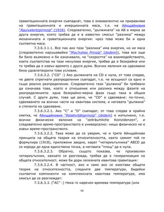 гравитационната енергия съвпаднат, това е еквивалентно на приравнява
на гравитационната и инерционната маса, т.е. на Айнщайновия
“Äquivalentzpirinzip” (1918). Следователно, “дължината” на AB е мярка за
друга енергия, която трябва да е в известен смисъл “разлика” между
механичната и гравитационната енергия: чрез това може би и една
съответна маса.
         7.3.6.3.1.1. Все пак ако тази “разлика” има енергия, но не маса
(следователно нарушавайки “Machshes Prinzip” [ibidem]), това все още
би било възможно и би означавало, че “скоростта” на взаимодействието,
което съответства на тази ненулева енергия, трябва да е безкрайна или
то трябва да е извън времето с други думи. Всички явления на сдвояване
биха удовлетворили това условие.
         7.3.6.3.2. (“CD” :) Ако дължината на CD е нула, от това следва,
че двете спрегнати разпределения съвпадат, т.е. че всъщност са едно и
също реално разпределение. Следователно тази “дължина” би трябвало
да означава това, което е отношение или разлика между фазите на
разпределенията: една безкрайно-мерна фаза също така в общия
случай. С други думи, това ще рече, че “CD” е сдвояване: по-точно,
сдвояването на всички части на квантова система, и неговата “дължина”
е степента на сдвояване.
         7.3.6.3.2.1. Ако “C” и “D” съвпадат, от това следва в крайна
сметка, че Айнщайновия “Relativitätsprinzip” (ibidem) е изпълнено, т.е.
всички    физически      явления    са  “zeiträumliche  Koinzidenzen”,  и
следователно време-пространството е универсално: нищо физическо не е
извън време-пространството.
         7.3.6.3.2.2. Така може да се уверим, че и трите Айнщайнови
принципа на общата теория на относителността, както самият той ги
формулира (1918), приложени заедно, карат “четириъгълника” ABCD да
се изроди до една единствена точка, а неговата “площ” да е нула.
         7.3.6.3.2.3.    Обратно,    същото    показва,  че    произволен
четириъгълник, какъвто се разглежда, трябва да е генерализация на
общата относителност, може би дори лелеяната квантова гравитация:
         7.3.6.3.2.4. В частност, ако и само ако се изостави общата
теория на относителността, следните две температури, бидейки
съответни компоненти на комплексната квантова температура, има
смисъл да се разглеждат:
         7.3.6.3.3. (“AC” :) Нека го наречем времева температура (или

                                   54
 
