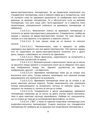 време-пространствена температура). За да продължим аналогията със
стандартната температура, нека и нейната мярка да е логаритмична, така
че нулевото ниво на сдвояване еднозначно се изобразява като нулево
равнище на времева температура. То е абсолютната нула на времева
температура: тъй като нещо като “анти-сдвояване” не е известно поне
понастоящем, отрицателните стойности на времевата температура са
забранени.
         7.3.6.3.3.1. Физическият смисъл на времевата температура е
степента на време-пространствено разширение. Следователно, трябва да
свърже с процеса на време-пространствен генезис. Но този процес на
генезис не е във времето, а на времето в известен смисъл:
         7.3.6.3.3.2. В този процес може да се вникне по няколко
начина:
         7.3.6.3.3.2.1. Математически, това е процесът на добро
нареждане във времето или във време-пространство. Той протича заради
или по нарастване на време-пространствената ентропия или с други
думи, заедно с намаляване на степента на сдвояване.
         7.3.6.3.3.2.2. Обаче физически, нарастването на ентропията в
една система съответства на време.
         7.3.6.3.3.2.3. Математическият и физическият начин да се мисли
за връзките между времето и ентропията могат да се обединят като един
вид изображение между тях: Единият съответства на правото
изображение, другият – на обратното.
         7.3.6.3.3.2.4. Времевата температура може да се отнесе към
вселената като цяло. Тогава нейното намаляване или промяна описва
разширението или промяната на вселената.
         7.3.6.3.3.2.5. Времевата температура може да се отнесе и до
всяка квантова частица отделно. Тогава намаляването или промяната
описва еманципацията на въпросната частица от нейната среда, т.е.
процесът на генезиса ѝ, начина за нея да се появи.
         7.3.6.3.3.2.6. Следователно и доста изненадващо, времевата
температура позволява да се мисли за двата случая (както вселената,
така и една квантова частица) еднообразно. Разбира се, изкушенията,
що се отнася до това да се интерпретира философски, са много.
         7.3.6.3.4. (“BD” :) Нека го наречем енергийна температура (или
енергийно-импулсна температура). Същата аналогия със стандартната
температура би трябвало да се разшири към енергийната температура и

                                  56
 