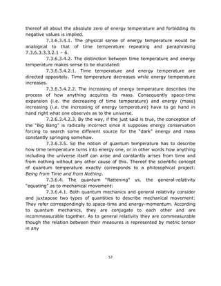 thereof all about the absolute zero of energy temperature and forbidding its
negative values is implied.
         7.3.6.3.4.1. The physical sense of energy temperature would be
analogical to that of time temperature repeating and paraphrasing
7.3.6.3.3.3.2.1 – 6.
         7.3.6.3.4.2. The distinction between time temperature and energy
temperature makes sense to be elucidated:
         7.3.6.3.4.2.1. Time temperature and energy temperature are
directed oppositely. Time temperature decreases while energy temperature
increases.
         7.3.6.3.4.2.2. The increasing of energy temperature describes the
process of how anything acquires its mass. Consequently space-time
expansion (i.e. the decreasing of time temperature) and energy (mass)
increasing (i.e. the increasing of energy temperature) have to go hand in
hand right what one observes as to the universe.
         7.3.6.3.4.2.3. By the way, if the just said is true, the conception of
the “Big Bang” is radically incorrect since it supposes energy conservation
forcing to search some different source for the “dark” energy and mass
constantly springing somehow.
         7.3.6.3.5. So the notion of quantum temperature has to describe
how time temperature turns into energy one, or in other words how anything
including the universe itself can arise and constantly arises from time and
from nothing without any other cause of this. Thereof the scientific concept
of quantum temperature exactly corresponds to a philosophical project:
Being from Time and from Nothing.
         7.3.6.4. The quantum “flattening” vs. the general-relativity
“equating” as to mechanical movement:
         7.3.6.4.1. Both quantum mechanics and general relativity consider
and juxtapose two types of quantities to describe mechanical movement:
They refer correspondingly to space-time and energy-momentum. According
to quantum mechanics, they are conjugate to each other and are
incommeasurable together. As to general relativity they are commeasurable
though the relation between their measures is represented by metric tensor
in any




                                      57
 