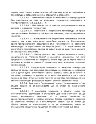 поради това следва всичко относно абсолютната нула на енергийната
температура и забраната за нейни отрицателни стойности.
        7.3.6.3.4.1. Физическият смисъл на енергийната температура би
бил аналогичен на този на времевата температура, повтаряйки и
перифразирайки 7.3.6.3.3.3.2.1 – 6.
        7.3.6.3.4.2. Има смисъл да се осветли разграничението между
времева и енергийна температура:
        7.3.6.3.4.2.1. Времевата и енергийната температура са пряко
противоположни. Времевата температура намалява, докато енергийната
нараства.
        7.3.6.3.4.2.2. Нарастването на енергийната температура описва
процеса как всяко едно нещо придобива масата си. Следователно
време-пространственото разширение (т.е. намаляването на времевата
температура) и нарастването по енергия (маса) (т.е. нарастването на
енергийната температура) трябва да вървят ръка за ръка, точно каквото
се наблюдава за вселената.
        7.3.6.3.4.2.3. Между другото, ако току-що казаното е вярно,
концепцията за “Големия Взрив” е изначално неправилна, тъй като
предполага съхранение на енергията, което кара да се търси някакъв
различен източник за „тъмните“ енергия или маса, извиращи постоянно
кой знае защо.
        7.3.6.3.5. Следователно понятието за квантова температура
трябва да опише как времевата температура се превръща в енергийна
или с други думи, включително самата вселена, може да възникне и
постоянно възниква от времето и от нищо без каквато и да е друга
причина за това. Оттук научното понятие за квантова температура точно
съответства на един философски проект: Битие от време и от нищо.
        7.3.6.4. Квантовото “изравняване” срещу “приравняването” на
общата теория на относителността що се отнася до механичното
движение:
        7.3.6.4.1. И квантовата механика, и общата теория на
относителността разглеждат и съпоставят два типа величини, за да
опишат механичното движение: те се отнасят съответно до
време-пространството и енергия-импулса. Според квантовата механика
са спрегнати помежду си и несъизмерими заедно. Що се отнася до
общата теория на относителността, те са съизмерими, макар че
отношението между тях се представя от метричния тензор във всяка

                                 58
 