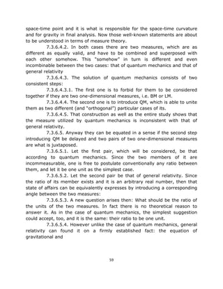 space-time point and it is what is responsible for the space-time curvature
and for gravity in final analysis. Now those well-known statements are about
to be understood in terms of measure theory.
          7.3.6.4.2. In both cases there are two measures, which are as
different as equally valid, and have to be combined and superposed with
each other somehow. This “somehow” in turn is different and even
incombinable between the two cases: that of quantum mechanics and that of
general relativity
          7.3.6.4.3. The solution of quantum mechanics consists of two
consistent steps:
          7.3.6.4.3.1. The first one is to forbid for them to be considered
together if they are two one-dimensional measures, i.e. BM or LM.
          7.3.6.4.4. The second one is to introduce QM, which is able to unite
them as two different (and “orthogonal”) particular cases of its.
          7.3.6.4.5. That construction as well as the entire study shows that
the measure utilized by quantum mechanics is inconsistent with that of
general relativity.
          7.3.6.5. Anyway they can be equated in a sense if the second step
introducing QM be delayed and two pairs of two one-dimensional measures
are what is juxtaposed.
          7.3.6.5.1. Let the first pair, which will be considered, be that
according to quantum mechanics. Since the two members of it are
incommeasurable, one is free to postulate conventionally any ratio between
them, and let it be one unit as the simplest case.
          7.3.6.5.2. Let the second pair be that of general relativity. Since
the ratio of its member exists and it is an arbitrary real number, then that
state of affairs can be equivalently expresses by introducing a corresponding
angle between the two measures:
          7.3.6.5.3. A new question arises then: What should be the ratio of
the units of the two measures. In fact there is no theoretical reason to
answer it. As in the case of quantum mechanics, the simplest suggestion
could accept, too, and it is the same: their ratio to be one unit.
          7.3.6.5.4. However unlike the case of quantum mechanics, general
relativity can found it on a firmly established fact: the equation of
gravitational and




                                      59
 