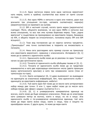 3.1.1.4. Една частична мярка (или една частична вероятност
като мярка, която е крайна) съответства във всеки от трите случая
по-горе.
         3.1.1.5. Ако едно НБМн е непълно в едно или повече, дори във
всичките три отношения по-горе, неговата съответна(и) мярка(и)
[вероятности(и)] се приема(т) за нулева.
         3.1.2. БМ е частният случай, когато трите мерки (вероятности)
съвпадат. Моля, обърнете внимание, че ако едно НБМн е непълно във
всяко отношение, то все пак има нулева борелова мярка. Тази „задна
вратичка“ е съществена за примиряване на квантовата теория, базирана
на КМ, и общата теория на относителност, положена върху ЛМ или БМ
всъщност.
         3.1.3. Този вид построение ще се нарича нататък трицветно.
„Трикольорът“ има точно съответствие в теорията на множествата и
логиката.
         3.1.4. Нека сега разгледаме като пример случая на трикольор
или квантовата вероятност, сравнена с класическата. Интервалът [0, 1]
може да се замести с единичното кълбо:
         3.1.4.1. Единичното кълбо може да се разложи по един “спинов”
начин на два ортогонални кръга.
         3.1.4.2. Точката от единичното кълбо обобщава такава от [0, 1].
         3.1.4.3. Точката от единичното кълбо може да се представи
еквивалентно и като две корелиращи комплексни числа (двете проекции
върху ортогоналните кръгове) и като три независими числа (тези от
трикольора по-горе).
         3.1.4.4. Както интервалът [0, 1] дава възможност за въвеждане
на единицата за класическа информация, бит, така единичното кълбо –
единицата за квантовата информация, кюбитът:
         3.1.4.5. Тъй както един бит може да се мисли като алтернативен
избор между две точки: 0 или 1, един кюбит може да се мисли като
избора между две сфери с радиус съответно 0 и 1.
         3.1.4.6. [0, 1] е универсалната измервателна единица на
всичко, което може да бъде измерено класически. Може да се илюстрира
като шивашки метър за всичко, което е нещо, но не е нищо. Ала
единичното кълбо е по-универсална измервателна единица, тъй като
може да мери както всяко нещо, което е нещо, така и нищото по
еднообразен начин. С други думи, тя може да мери както

                                   6
 