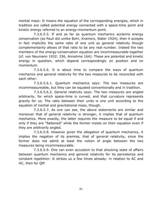 inertial mass: It means the equation of the corresponding energies, which in
tradition are called potential energy connected with a space-time point and
kinetic energy referred to an energy-momentum point.
           7.3.6.5.5. If and as far as quantum mechanics acclaims energy
conservation (as Pauli did unlike Bohr, Kramers, Slater 1924), then it accepts
in fact implicitly the same ratio of one unit as general relativity though
complementarity allows of that ratio to be any real number. Indeed the two
members of the energy-conservation equation are incommeasurable together
(cf. von Neumann 1932: 256, Annahme 164): These are potential and kinetic
energy in question, which depend correspondingly on position and on
momentum.
           7.3.6.5.6. It is about time to compare the ways of quantum
mechanics and general relativity for the two measures to be reconciled with
each other:
           7.3.6.5.6.1. Quantum mechanics says: The two measures are
incommeasureable, but they can be equated conventionally and in tradition.
           7.3.6.5.6.2. General relativity says: The two measures are angled
arbitrarily, for which space-time is curved, and that curvature represents
gravity for us. The ratio between their units is one unit according to the
equation of inertial and gravitational mass, though.
           7.3.6.5.7. As one can see, the above statements are similar and
moreover that of general relativity is stronger, it implies that of quantum
mechanics. More exactly, the latter requires the measure to be equal if and
only if they are “flattened” while the former insists on their equation even if
they are arbitrarily angled.
           7.3.6.5.8. However given the allegation of quantum mechanics, it
implies the negation of its premise, that of general relativity, since the
former does not admit at least the notion of angle between the two
measures being incommeasurable.
           7.3.6.5.9. One can even accustom to that shocking state of affairs
between quantum mechanics and general relativity for its persistence and
constant repetition: It strikes us a few times already: in relation to AC and
HC, then for QM




                                      61
 