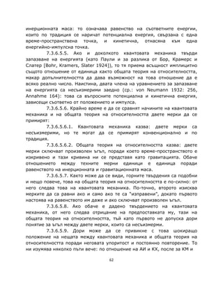 инерционната маса: то означава равенство на съответните енергии,
които по традиция се наричат потенциална енергия, свързана с една
време-пространствена точка, и кинетична, отнасяна към една
енергийно-импулсна точка.
        7.3.6.5.5. Ако и доколкото квантовата механика твърди
запазване на енергията (като Паули и за разлика от Бор, Крамерс и
Слатер [Bohr, Kramers, Slater 1924]), то тя приема всъщност имплицитно
същото отношение от единица както общата теория на относителността,
макар допълнителността да дава възможност на това отношение да е
всяко реално число. Наистина, двата члена на уравнението за запазване
на енергията са несъизмерими заедно (ср.: von Neumann 1932: 256,
Annahme 164): това са въпросните потенциална и кинетична енергия,
зависещи съответно от положението и импулса.
        7.3.6.5.6. Крайно време е да се сравнят начините на квантовата
механика и на общата теория на относителността двете мерки да се
примирят:
        7.3.6.5.6.1. Квантовата механика казва: двете мерки са
несъизмерими, но те могат да се примирят конвенционално и по
традиция.
        7.3.6.5.6.2. Общата теория на относителността казва: двете
мерки сключват произволен ъгъл, поради което време-пространството е
изкривено и тази кривина ни се представя като гравитацията. Обаче
отношението между техните мерни единици е единица поради
равенството на инерционната и гравитационната маса.
        7.3.6.5.7. Както може да се види, горните твърдения са подобни
и нещо повече, това на общата теория на относителността е по-силно: от
него следва това на квантовата механика. По-точно, второто изисква
мерките да са равни ако и само ако те са “изправени”, докато първото
настоява на равенството им даже и ако сключват произволен ъгъл.
        7.3.6.5.8. Ако обаче е дадено твърдението на квантовата
механика, от него следва отрицание на предпоставката му, тази на
общата теория на относителността, тъй като първото не допуска дори
понятие за ъгъл между двете мерки, които са несъизмерми.
        7.3.6.5.9. Дори може да се привикне с това шокиращо
положение на нещата между квантовата механика и общата теория на
относителността поради неговата упоритост и постоянно повторение. То
ни изумява няколко пъти вече: по отношение на АИ и КХ, после за КМ и

                                  62
 