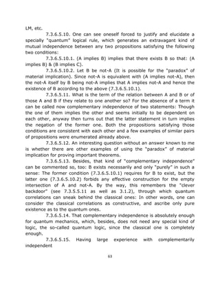 LM, etc.
          7.3.6.5.10. One can see oneself forced to justify and elucidate a
specially “quantum” logical rule, which generates an extravagant kind of
mutual independence between any two propositions satisfying the following
two conditions:
          7.3.6.5.10.1. (A implies B) implies that there exists B so that: (A
implies B) & (B implies C).
          7.3.6.5.10.2. Let B be not-A (It is possible for the “paradox” of
material implication). Since not-A is equivalent with (A implies not-A), then
the not-A itself by B being not-A implies that A implies not-A and hence the
existence of B according to the above (7.3.6.5.10.1).
          7.3.6.5.11. What is the term of the relation between A and B or of
those A and B if they relate to one another so? For the absence of a term it
can be called now complementary independence of two statements: Though
the one of them implies the other and seems initially to be dependent on
each other, anyway then turns out that the latter statement in turn implies
the negation of the former one. Both the propositions satisfying those
conditions are consistent with each other and a few examples of similar pairs
of propositions were enumerated already above.
          7.3.6.5.12. An interesting question without an answer known to me
is whether there are other examples of using the “paradox” of material
implication for proving important theorems.
          7.3.6.5.13. Besides, that kind of “complementary independence”
can be commented so, too: B exists necessarily and only “purely” in such a
sense: The former condition (7.3.6.5.10.1) requires for B to exist, but the
latter one (7.3.6.5.10.2) forbids any effective construction for the empty
intersection of A and not-A. By the way, this remembers the “clever
backdoor” (see 7.3.5.5.11 as well as 3.1.2), through which quantum
correlations can sneak behind the classical ones: In other words, one can
consider the classical correlations as constructive, and ascribe only pure
existence as to the quantum ones.
          7.3.6.5.14. That complementary independence is absolutely enough
for quantum mechanics, which, besides, does not need any special kind of
logic, the so-called quantum logic, since the classical one is completely
enough.
          7.3.6.5.15. Having large experience with complementarily
independent

                                     63
 
