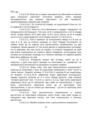 ЛМ и др.
         7.3.6.5.10. Може да се видим принудени да обосновем и изясним
едно специално „квантово“ логическо правило, което поражда
екстравагантния     вид    взаимна    зависимост    на   две   твърдения,
удовлетворяващи следните две условия:
         7.3.6.5.10.1. От (A влече B) следва, че съществува B така че: (от
A следва B) и (от B следва C).
         7.3.6.5.10.2. Нека B е не-A (Възможно е поради “парадокса” на
материалната импликация). Тъй като не-A е еквивалентно с (от A следва
не-A), тогава самото не-A чрез това, че B е не-A, влече, че от A следва
не-A и оттук съществуването на B според горното (7.3.6.5.10.1).
         7.3.6.5.11. Кой е терминът за отношението между A и B или за
тези A и B, ако се отнасят помежду си така? Поради отсъствието на
термин може да се нарече сега допълнителна независимост на две
съждения. Макар единият от тях влече другия и първоначално изглежда,
че са зависими, все пак после се оказва, че второто твърдение на свой
ред влече отрицанието на първото. Двете твърдения, изпълняващи тези
условия се съгласуват помежду си и няколко примера на подобни двойки
бяха вече изброени по-горе.
         7.3.6.5.12. Интересен въпрос без отговор, който да ми е
известен, е дали има други примери на използване на „парадокса“ на
материалната импликация за доказване на важни теореми.
         7.3.6.5.13. Освен това, този вид “допълнителна независимост”
може да се коментира и така: B съществува необходимо и само “чисто” в
такъв смисъл. Първото условие (7.3.6.5.10.1) изисква B да съществува,
но второто (7.3.6.5.10.2) забранява всяка ефективна конструкция,
поради празното сечение на A и не-A. Между другото, това напомня
“хитрата вратичка” (вж. 7.3.5.5.11, както и 3.1.2), през която квантовите
корелации могат да се промъкнат зад гърба на класическите. С други
думи, класическите корелации могат да се разглеждат като
конструктивни, а що се отнася до квантовите – да им се приписва само
чисто съществуване.
         7.3.6.5.14.   Тази    допълнителна    независимост    е   съвсем
достатъчна за квантовата механика, която освен това няма нужда от
специален вид квантова логика, тъй като класическата е напълно
достатъчна.
         7.3.6.5.15. Имайки огромен опит с допълнително независими

                                    64
 