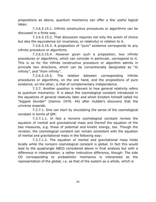 propositions as above, quantum mechanics can offer a few useful logical
ideas:
           7.3.6.5.15.1. Infinite constructive procedures or algorithms can be
discussed in a finite way.
           7.3.6.5.15.2. That discussion requires not only the axiom of choice
but also the equivalence (or invariance, or relativity) in relation to it.
           7.3.6.5.15.3. A proposition of “pure” existence corresponds to any
infinite procedure or algorithms
           7.3.6.5.15.4. However given such a proposition, two infinite
procedures or algorithms, which can coincide in particular, correspond to it.
This is so for the infinite constructive procedure or algorithm admits in
principle two directions, which can be conventionally designated as “to
infinity”, and “from infinity”.
           7.3.6.5.15.5. The relation between corresponding infinite
procedures or algorithms, on the one hand, and the propositions of pure
existence, on the other, is that of complementary independence.
           7.3.7. Another question is relevant to how general relativity refers
to quantum mechanics: It is about the cosmological constant introduced in
the equations of general relativity later and which Einstein himself called his
“biggest blunder” (Gamov 1970: 44) after Hubble’s discovery that the
universe expands.
           7.3.7.1. One can start by elucidating the sense of the cosmological
constant in terms of QM:
           7.3.7.1.1. In fact a nonzero cosmological constant revises the
equation of inertial and gravitational mass and thereof the equation of the
two measures, e.g. those of potential and kinetic energy, too. Though the
revision, the cosmological constant can remain consistent with the equation
of inertial and gravitational mass in the following way:
           7.3.7.1.2. The equation of inertial and gravitational mass holds
locally while the nonzero cosmological constant is global. In fact this would
lead to the quadrangle ABCD considered above in final analysis but with a
difference in interpretation: a rather instructive difference, though: The side
CD corresponding to probabilistic mechanics is interpreted as the
representation of the global, i.e. as that of the system as a whole, which is




                                      65
 
