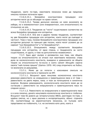 твърдения, както по-горе, квантовата механика може да предложи
няколко полезни логически идеи:
         7.3.6.5.15.1.   Безкрайни    конструктивни    процедури    или
алгоритми могат да се обсъждат по краен начин.
         7.3.6.5.15.2. Такава дискусия изисква не само аксиомата за
избора, но и еквивалентност (или инвариантност, или относителност) по
отношение на нея.
         7.3.6.5.15.3. Твърдение за “чисто” съществуване съответства на
всяка безкрайна процедура или алгоритъм.
         7.3.6.5.15.4. Ала ако е дадено такова твърдение, съответстват
му две безкрайни процедури или алгоритми, които могат да съвпадат в
частност. Това е така, понеже безкрайните конструктивни процедури или
алгоритми допускат по принцип две посоки, които могат условно да се
нарекат “към безкрайността” и “от безкрайността”.
         7.3.6.5.15.5. Отношението между съответните безкрайни
процедури или алгоритми, от една страна, и твърденията за чисто
съществуване, от друга, е това на допълнителна независимост.
         7.3.7. Един друг въпрос е релевантен към това, как общата
теория на относителността се отнася към квантовата механика: става
дума за космологичната константа, въведена в уравненията на общата
теория на относителността по-късно и която самият Айнщайн нарича
своята “най-голяма грешка” (Gamov 1970: 44) след откритието на Хъбъл,
че вселената се разширява.
         7.3.7.1. Може да се потегли с изясняване смисъла на
космологичната константа в термините на КМ:
         7.3.7.1.1. Всъщност една ненулева космологична константа
ревизира равенството на инерционна и гравитационна маса и от това –
равенството на двете мерки, напр. и тези за потенциална и кинетична
енергия. Въпреки ревизирането, космологичната константа може да се
съгласува с равенството на инерционната и гравитационната маса по
следния начин:
         7.3.7.1.2. Равенството на инерционната и гравитационната маса
е в сила локално, докато ненулевата космологична константа е глобална.
Всъщност това би довело до четириъгълника ABCD, разгледан по-горе, в
крайна сметка, но с една разлика в интерпретацията, обаче: страната
CD, съответстваща на вероятностната механика, се тълкува като
представяне на глобалното, т.е. на системата като цяло, което е

                                  66
 