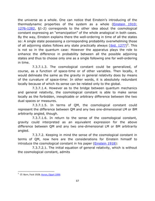 the universe as a whole. One can notice that Einstein’s introducing of the
thermodynamic properties of the system as a whole (Einstein 1910:
1276-1282, §1-2) corresponds to the other idea about the cosmological
constant expressing an “emancipation” of the whole analogical in both cases.
By the way, Einstein explains there the well-ordering in time of all the states
so: A single state possessing a corresponding probability overwhelming those
of all adjoining states follows any state practically always (ibid. 1277)5. This
is not so in the quantum case: However the apparatus plays the role to
enhance the difference in probability between all the possible adjoining
states and thus to choose only one as a single following one for well-ordering
in time.
           7.3.7.1.3. The cosmological constant could be generalized, of
course, as a function of space-time or of other variables. Then locally, it
would delineate the same as the gravity in general relativity does by means
of the curvature of space-time: In other words, it is absolutely redundant
locally because of which its sense can be related only to the global.
           7.3.7.1.4. However as to the bridge between quantum mechanics
and general relativity, the cosmological constant is able to make sense
locally as the forbidden, inexplicable or arbitrary difference between the two
dual spaces or measures.
           7.3.7.1.5. In terms of QM, the cosmological constant could
represent the difference between QM and any two one-dimensional LM or BM
arbitrarily angled, though.
           7.3.7.1.6. In return to the sense of the cosmological constant,
gravity could interpreted as an equivalent expression for the above
difference between QM and any two one-dimensional LM or BM arbitrarily
angled.
           7.3.7.2. Keeping in mind the sense of the cosmological constant in
terms of QM, now here are the considerations for Einstein himself to
introduce the cosmological constant in his paper (Einstein 1918):
           7.3.7.2.1. The initial equation of general relativity, which is without
the cosmological constant, admits




5
    Cf. Born, Fock 1928; Avron, Elgart 1999.

                                               67
 
