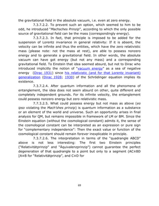 the gravitational field in the absolute vacuum, i.e. even at zero energy.
          7.3.7.2.2. To prevent such an option, which seemed to him to be
odd, he introduced “Machsches Prinzip”, according to which the only possible
source of gravitational field can be the mass (correspondingly energy).
          7.3.7.2.3. In fact, that principle is imposed to be added for the
suspension of Lorentz invariance in general relativity: If it is absent, the
velocity can be infinite and thus the entities, which have the zero relativistic
mass (please note: not the mass at rest), are able to possess nonzero
energy and to generate a gravitational field. In other words, the absolute
vacuum can have got energy (but not any mass) and a corresponding
gravitational field. To Einstein that idea seemed absurd, but not to Dirac who
introduced implicitly the notion of “vacuum energy” as a sea of negative
energy (Dirac 1931) since his relativistic (and for that Lorentz invariant)
generalization (Dirac 1928; 1930) of the Schrödinger equation implies its
existence.
          7.3.7.2.4. After quantum information and all the phenomena of
entanglement, the idea does not seem absurd on other, quite different and
completely independent grounds. For its infinite velocity, the entanglement
could possess nonzero energy but zero relativistic mass.
          7.7.3.2.5. What could possess energy but not mass as above (eo
ipso violating the Mach’shes prinzip) is quantum information as a substance
or an element of the world and universe. Such an opportunity arises in final
analysis for QM, but remains impossible in framework of LM or BM. Since the
Einstein equation (without the cosmological constant) admits it, the sense of
the cosmological constant can be interpreted as an expression or pure sign
for “complementary independence”: Then the exact value or function of the
cosmological constant should remain forever inexplicable in principle.
          7.3.7.2.6. The interpretation in terms of the “quadrangle ABCD”
above is not less interesting: The first two Einstein principles
(“Relativitätprinzip” and “Äquivalenzprinzip”) cannot guarantee the perfect
degeneration of that quadrangle to a point but only to a segment (AC≡BD
[A≡B for “Relativitätprinzip”, and C≡D for




                                       69
 
