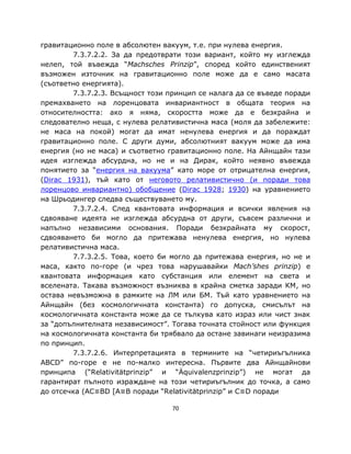гравитационно поле в абсолютен вакуум, т.е. при нулева енергия.
        7.3.7.2.2. За да предотврати този вариант, който му изглежда
нелеп, той въвежда “Machsches Prinzip”, според който единственият
възможен източник на гравитационно поле може да е само масата
(съответно енергията).
        7.3.7.2.3. Всъщност този принцип се налага да се въведе поради
премахването на лоренцовата инвариантност в общата теория на
относителността: ако я няма, скоростта може да е безкрайна и
следователно неща, с нулева релативистична маса (моля да забележите:
не маса на покой) могат да имат ненулева енергия и да пораждат
гравитационно поле. С други думи, абсолютният вакуум може да има
енергия (но не маса) и съответно гравитационно поле. На Айнщайн тази
идея изглежда абсурдна, но не и на Дирак, който неявно въвежда
понятието за “енергия на вакуума” като море от отрицателна енергия,
(Dirac 1931), тъй като от неговото релативистично (и поради това
лоренцово инвариантно) обобщение (Dirac 1928; 1930) на уравнението
на Шрьодингер следва съществуването му.
        7.3.7.2.4. След квантовата информация и всички явления на
сдвояване идеята не изглежда абсурдна от други, съвсем различни и
напълно независими основания. Поради безкрайната му скорост,
сдвояването би могло да притежава ненулева енергия, но нулева
релативистична маса.
        7.7.3.2.5. Това, което би могло да притежава енергия, но не и
маса, както по-горе (и чрез това нарушавайки Mach’shes prinzip) е
квантовата информация като субстанция или елемент на света и
вселената. Такава възможност възниква в крайна сметка заради КМ, но
остава невъзможна в рамките на ЛМ или БМ. Тъй като уравнението на
Айнщайн (без космологичната константа) го допуска, смисълът на
космологичната константа може да се тълкува като израз или чист знак
за “допълнителната независимост”. Тогава точната стойност или функция
на космологичната константа би трябвало да остане завинаги неизразима
по принцип.
        7.3.7.2.6. Интерпретацията в термините на “четириъгълника
ABCD” по-горе е не по-малко интересна. Първите два Айнщайнови
принципа (“Relativitätprinzip” и “Äquivalenzprinzip”) не могат да
гарантират пълното израждане на този четириъгълник до точка, а само
до отсечка (AC≡BD [A≡B поради “Relativitätprinzip” и C≡D поради

                                  70
 
