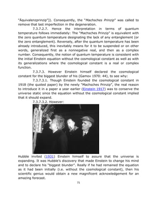 “Äquivalenzprinzip”]). Consequently, the “Machsches Prinzip” was called to
remove that last imperfection in the degeneration.
           7.3.7.2.7. Hence the interpretation in terms of quantum
temperature follows immediately: The “Machsches Prinzip” is equivalent with
the zero quantum temperature designating the lack of any entanglement (or
the zero entanglement). Reversely, after the quantum temperature has been
already introduced, this inevitably means for it to be suspended or on other
words, generalized first as a nonnegative real, and then as a complex
number. Consequently, the notion of quantum temperature is consistent with
the initial Einstein equation without the cosmological constant as well as with
its generalizations where the cosmological constant is a real or complex
function.
           7.3.7.3. However Einstein himself declared the cosmological
constant for the biggest blunder of his (Gamov 1970: 44), to see why:
           7.3.7.3.1. Though Einstein founded the cosmological constant in
1918 (the quoted paper) by the newly “Machsches Prinzip”, the real reason
to introduce it in a paper a year earlier (Einstein 1917) was to conserve the
universe static since the equation without the cosmological constant implied
that it should expand.
           7.3.7.3.2. However:




Hubble invited (1931) Einstein himself to assure that the universe is
expanding. It was Hubble’s discovery that made Einstein to change his mind
and to declare his “biggest blunder”. Really if he had remained the equation
as it had been initially (i.e. without the cosmological constant), then his
scientific genius would obtain a new magnificent acknowledgement for an
amazing forecast.
                                      71
 