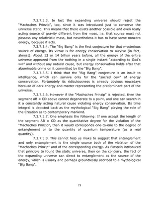 7.3.7.3.3. In fact the expanding universe should reject the
“Machsches Prinzip”, too, since it was introduced just to conserve the
universe static. This means that there exists another possible and even really
acting source of gravity different from the mass, i.e. that source must not
possess any relativistic mass, but nevertheless it has to have some nonzero
energy, because it acts.
          7.3.7.3.4. The “Big Bang” is the first conjecture for that mysterious
source of energy. Its virtue is for energy conservation to survive (in fact,
almost). About 13 or 14 billion years before, all the energy of the entire
universe appeared from the nothing in a single instant “according to God’s
will” and without any natural cause, but energy conservation holds after that
abominable crime on it committed by the “Big Bang”.
          7.3.7.3.5. I think that the “Big Bang” conjecture is an insult to
intelligence, which can survive only for the “sacred cow” of energy
conservation. Fortunately its ridiculousness is already obvious nowadays
because of dark energy and matter representing the predominant part of the
universe.
          7.3.7.3.6. However if the “Machsches Prinzip” is rejected, then the
segment AB ≡ CD above cannot degenerate to a point, and one can search in
it a constantly acting natural cause violating energy conservation. Its time
integral is depicted back as the mythological “Big Bang” playing the role of
the Creation as to contemporary mankind.
          7.3.7.3.7. One emphasis the following: If one accept the length of
the segment AB ≡ CD as the quantitative degree for the violation of the
“Machsches Prinzip”, then it would corresponds one-to-one to the degree of
entanglement or to the quantity of quantum temperature (as a real
quantity).
          7.3.7.3.8. This cannot help us make to suggest that entanglement
and only entanglement is the single source both of the violation of the
“Machsches Prinzip” and of the corresponding energy. As Einstein introduced
that principle to found the static universe, then on the contrary, the fact of
the expanding universe can direct to entanglement as the source of the
energy, which is usually and perhaps groundlessly ascribed to a mythological
“Big Bang”.




                                      73
 