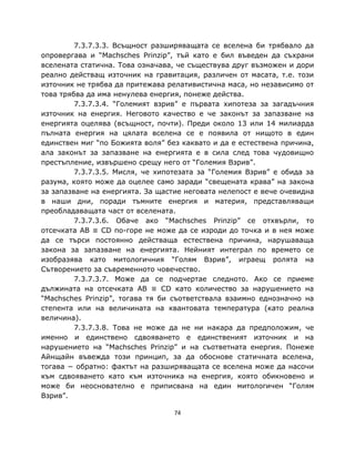 7.3.7.3.3. Всъщност разширяващата се вселена би трябвало да
опровергава и “Machsches Prinzip”, тъй като е бил въведен да съхрани
вселената статична. Това означава, че съществува друг възможен и дори
реално действащ източник на гравитация, различен от масата, т.е. този
източник не трябва да притежава релативистична маса, но независимо от
това трябва да има ненулева енергия, понеже действа.
         7.3.7.3.4. “Големият взрив” е първата хипотеза за загадъчния
източник на енергия. Неговото качество е че законът за запазване на
енергията оцелява (всъщност, почти). Преди около 13 или 14 милиарда
пълната енергия на цялата вселена се е появила от нищото в един
единствен миг “по Божията воля” без каквато и да е естествена причина,
ала законът за запазване на енергията е в сила след това чудовищно
престъпление, извършено срещу него от “Големия Взрив”.
         7.3.7.3.5. Мисля, че хипотезата за “Големия Взрив” е обида за
разума, която може да оцелее само заради “свещената крава” на закона
за запазване на енергията. За щастие неговата нелепост е вече очевидна
в наши дни, поради тъмните енергия и материя, представляващи
преобладаващата част от вселената.
         7.3.7.3.6. Обаче ако “Machsches Prinzip” се отхвърли, то
отсечката AB ≡ CD по-горе не може да се изроди до точка и в нея може
да се търси постоянно действаща естествена причина, нарушаваща
закона за запазване на енергията. Нейният интеграл по времето се
изобразява като митологичния “Голям Взрив”, играещ ролята на
Сътворението за съвременното човечество.
         7.3.7.3.7. Може да се подчертае следното. Ако се приеме
дължината на отсечката AB ≡ CD като количество за нарушението на
“Machsches Prinzip”, тогава тя би съответствала взаимно еднозначно на
степента или на величината на квантовата температура (като реална
величина).
         7.3.7.3.8. Това не може да не ни накара да предположим, че
именно и единствено сдвояването е единственият източник и на
нарушението на “Machsches Prinzip” и на съответната енергия. Понеже
Айнщайн въвежда този принцип, за да обоснове статичната вселена,
тогава − обратно: фактът на разширяващата се вселена може да насочи
към сдвояването като към източника на енергия, която обикновено и
може би неоснователно е приписвана на един митологичен “Голям
Взрив”.

                                  74
 