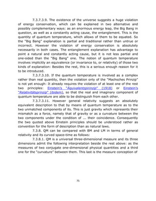7.3.7.3.9. The existence of the universe suggests a huge violation
of energy conservation, which can be explained in two alternative and
possibly complementary ways: as an enormous energy leap, the Big Bang in
question, as well as a constantly acting cause, the entanglement. This is the
quantity of quantum temperature, which allows of them to be equated. So
the “Big Bang” explanation is partial and traditional rather than untrue or
incorrect. However the violation of energy conservation is absolutely
necessarily in both cases. The entanglement explanation has advantage to
point a natural and constantly acting cause, but it is not less partial and
one-sided than the “Big Bang” one. The notion of quantum temperature
involves implicitly an equivalence (or invariance to, or relativity) of those two
kinds of explanation: Besides the rest, this is a serious enough reason for it
to be introduced.
           7.3.7.3.10. If the quantum temperature is involved as a complex
rather than real quantity, then the violation only of the “Machsches Prinzip”
is not yet enough: It already requires the violation of at least one of the rest
two principles: Einstein’s “Äquivalentzpirinzip” (1918) or Einstein’s
“Relativitätsprinzip” (ibidem), so that the real and imaginary component of
quantum temperature are able to be distinguish from each other.
           7.3.7.3.11. However general relativity suggests an absolutely
equivalent description to that by means of quantum temperature as to the
two unmatched components of its. This is just gravity which represents their
mismatch as a force, namely that of gravity or as a curvature between the
two components under the condition of ... their coincidence. Consequently
the two quoted above Einstein principles should be understood rather as
convention for the form of description than as natural laws.
           7.3.8. QM can be compared with BM and LM in terms of general
relativity and its curved space-time as follows:
           7.3.8.1. QM is a universal three-dimensional measure and its three
dimensions admit the following interpretation beside the rest above: as the
measures of two conjugate one-dimensional physical quantities and a third
one for the “curvature” between them. This last is the measure conception of




                                       75
 