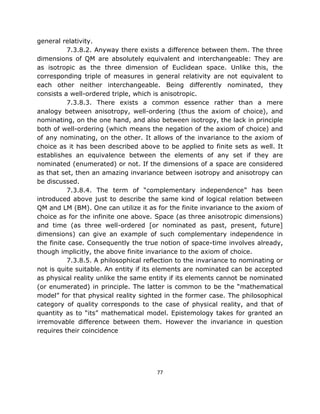 general relativity.
          7.3.8.2. Anyway there exists a difference between them. The three
dimensions of QM are absolutely equivalent and interchangeable: They are
as isotropic as the three dimension of Euclidean space. Unlike this, the
corresponding triple of measures in general relativity are not equivalent to
each other neither interchangeable. Being differently nominated, they
consists a well-ordered triple, which is anisotropic.
          7.3.8.3. There exists a common essence rather than a mere
analogy between anisotropy, well-ordering (thus the axiom of choice), and
nominating, on the one hand, and also between isotropy, the lack in principle
both of well-ordering (which means the negation of the axiom of choice) and
of any nominating, on the other. It allows of the invariance to the axiom of
choice as it has been described above to be applied to finite sets as well. It
establishes an equivalence between the elements of any set if they are
nominated (enumerated) or not. If the dimensions of a space are considered
as that set, then an amazing invariance between isotropy and anisotropy can
be discussed.
          7.3.8.4. The term of “complementary independence” has been
introduced above just to describe the same kind of logical relation between
QM and LM (BM). One can utilize it as for the finite invariance to the axiom of
choice as for the infinite one above. Space (as three anisotropic dimensions)
and time (as three well-ordered [or nominated as past, present, future]
dimensions) can give an example of such complementary independence in
the finite case. Consequently the true notion of space-time involves already,
though implicitly, the above finite invariance to the axiom of choice.
          7.3.8.5. A philosophical reflection to the invariance to nominating or
not is quite suitable. An entity if its elements are nominated can be accepted
as physical reality unlike the same entity if its elements cannot be nominated
(or enumerated) in principle. The latter is common to be the “mathematical
model” for that physical reality sighted in the former case. The philosophical
category of quality corresponds to the case of physical reality, and that of
quantity as to “its” mathematical model. Epistemology takes for granted an
irremovable difference between them. However the invariance in question
requires their coincidence




                                       77
 