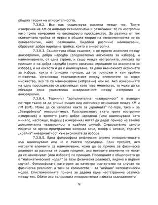 общата теория на относителността.
         7.3.8.2. Все пак съществува разлика между тях. Трите
измерения на КМ са напълно еквивалентни и разменими: те са изотропни
като трите измерения на евклидовото пространство. За разлика от тях
съответната тройка от мерки в общата теория на относителността не са
еквивалентни, нито разменими. Бидейки различно наименувани,
образуват добре наредена тройка, която е анизотропна.
         7.3.8.3. Съществува обща същност, а не просто аналогия между
анизотропия, добра наредба (следователно аксиомата за избора), и
наименуването, от една страна, и също между изотропията, липсата по
принцип и на добра наредба (което означава отрицание на аксиомата за
избора), и на каквото и да е наименуване. Тя дава възможност аксиомата
за избора, както е описано по-горе, да се приложи и към крайни
множества. Установява еквивалентност между елементите на всяко
множество, ако те са наименувани (изброени) или не. Ако измеренията
на едно пространство се разглеждат като това множество, то може да се
обсъжда    една    удивителна   инвариантност    между   изотропия   и
анизотропия.
         7.3.8.4. Терминът “допълнителна независимост” е въведен
по-горе тъкмо за да опише същия вид логическо отношение между КМ и
ЛМ (БМ). Може да се използва както за „крайната“ по-горе, така и за
„безкрайната“ инвариантност. Пространството (като трите изотропни
измерения) и времето (като добре наредени [или наименувани като
минало, настояще, бъдеще] измерения) могат да дадат пример на такава
допълнителна независимост в крайния случай. Следователно самото
понятие за време-пространство включва вече, макар и неявно, горната
„крайна“ инвариантност към аксиомата за избора.
         7.3.8.5. Една философска рефлексия спрямо инвариантността
към наименуване или не e съвсем подходяща. Един предмет, ако
неговите елементи са наименувани, може да се приеме за физическа
реалност за разлика от същия предмет, ако неговите елементи не могат
да се наименуват (или изброят) по принцип. Последният е общоприето да
е “математическият модел” за тази физическа реалност, видяна в първия
случай. Философската категория за качество съответства на случая на
физическа реалност, а тази за количество − за “нейния” математически
модел. Епистемологията приема за дадена една неотстранима разлика
между тях. Обаче ако въпросната инвариантност изисква съвпадението

                                  78
 