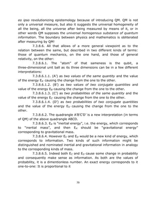 eo ipso revolutionizing epistemology because of introducing QM. QM is not
only a universal measure, but also it suggests the universal homogeneity of
all the being, all the universe after being measured by means of it, or in
other words QM supposes the universal homogenous substance of quantum
information. The boundary between physics and mathematics is obliterated
after measuring by QM!
           7.3.8.6. All that allows of a more general viewpoint as to the
relation between the same, but described in two different kinds of terms:
those of quantum mechanics, on the one hand, and those of general
relativity, on the other:
           7.3.8.6.1. The “atom” of that sameness is the qubit, a
three-dimensional unit ball as its three dimensions can be in a few different
interpretations:
           7.3.8.6.1.1. (A’) as two values of the same quantity and the value
of the energy EA’ causing the change from the one to the other.
           7.3.8.6.1.2. (B’) as two values of two conjugate quantities and
value of the energy EB’ causing the change from the one to the other.
           7.3.8.6.1.3. (C’) as two probabilities of the same quantity and the
value of the energy EC’ causing the change from the one to the other.
           7.3.8.6.1.4. (D’) as two probabilities of two conjugate quantities
and the value of the energy ED’ causing the change from the one to the
other.
           7.3.8.6.2. The quadrangle A’B’C’D’ is a new interpretation (in terms
of QM) of the above quadrangle ABCD.
           7.3.8.6.3. EA’ is “inertial energy”, i.e. the energy, which corresponds
to “inertial mass”, and then EA’ should be “gravitational energy”
corresponding to gravitational mass.
           7.3.8.6.4. However EC’ and ED’ would be a new kind of energy, which
corresponds to information. Two kinds of such information might be
distinguished and nominated inertial and gravitational information in analogy
to the corresponding kinds of mass.
           7.3.8.6.5. Indeed both EC’ and ED’ cause some change in probability
and consequently make sense as information. As both are the values of
probability, it is a dimentionless number. An exact energy corresponds to it
one-to-one: It is proportional to it




                                        79
 