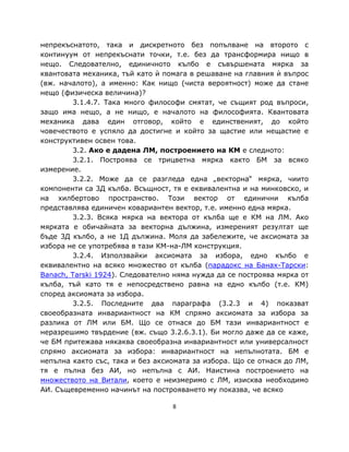 непрекъснатото, така и дискретното без попълване на второто с
континуум от непрекъснати точки, т.е. без да трансформира нищо в
нещо. Следователно, единичното кълбо е съвършената мярка за
квантовата механика, тъй като ѝ помага в решаване на главния ѝ въпрос
(вж. началото), а именно: Как нищо (чиста вероятност) може да стане
нещо (физическа величина)?
         3.1.4.7. Така много философи смятат, че същият род въпроси,
защо има нещо, а не нищо, е началото на философията. Квантовата
механика дава един отговор, който е единственият, до който
човечеството е успяло да достигне и който за щастие или нещастие е
конструктивен освен това.
         3.2. Ако е дадена ЛМ, построението на КМ е следното:
         3.2.1. Построява се трицветна мярка както БМ за всяко
измерение.
         3.2.2. Може да се разгледа една „векторна“ мярка, чиито
компоненти са 3Д кълба. Всъщност, тя е еквивалентна и на минковско, и
на хилбертово пространство. Този вектор от единични кълба
представлява единичен ковариантен вектор, т.е. именно една мярка.
         3.2.3. Всяка мярка на вектора от кълба ще е КМ на ЛМ. Ако
мярката е обичайната за векторна дължина, измереният резултат ще
бъде 3Д кълбо, а не 1Д дължина. Моля да забележите, че аксиомата за
избора не се употребява в тази КМ-на-ЛМ конструкция.
         3.2.4. Използвайки аксиомата за избора, едно кълбо е
еквивалентно на всяко множество от кълба (парадокс на Банах-Тарски:
Banach, Tarski 1924). Следователно няма нужда да се построява мярка от
кълба, тъй като тя е непосредствено равна на едно кълбо (т.е. КМ)
според аксиомата за избора.
         3.2.5. Последните два параграфа (3.2.3 и 4) показват
своеобразната инвариантност на КМ спрямо аксиомата за избора за
разлика от ЛМ или БМ. Що се отнася до БМ тази инвариантност е
неразрешимо твърдение (вж. също 3.2.6.3.1). Би могло даже да се каже,
че БМ притежава някаква своеобразна инвариантност или универсалност
спрямо аксиомата за избора: инвариантност на непълнотата. БМ е
непълна както със, така и без аксиомата за избора. Що се отнася до ЛМ,
тя е пълна без АИ, но непълна с АИ. Наистина построението на
множеството на Витали, което е неизмеримо с ЛМ, изисква необходимо
АИ. Същевременно начинът на построяването му показва, че всяко

                                  8
 