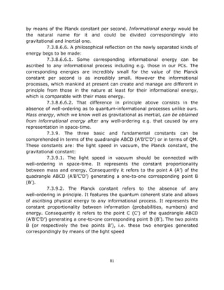 by means of the Planck constant per second. Informational energy would be
the natural name for it and could be divided correspondingly into
gravitational and inertial one.
          7.3.8.6.6. A philosophical reflection on the newly separated kinds of
energy begs to be made:
          7.3.8.6.6.1. Some corresponding informational energy can be
ascribed to any informational process including e.g. those in our PCs. The
corresponding energies are incredibly small for the value of the Planck
constant per second is as incredibly small. However the informational
processes, which mankind at present can create and manage are different in
principle from those in the nature at least for their informational energy,
which is comparable with their mass energy.
          7.3.8.6.6.2. That difference in principle above consists in the
absence of well-ordering as to quantum-informational processes unlike ours.
Mass energy, which we know well as gravitational as inertial, can be obtained
from informational energy after any well-ordering e.g. that caused by any
representation in space-time.
          7.3.9. The three basic and fundamental constants can be
comprehended in terms of the quadrangle ABCD (A’B’C’D’) or in terms of QM.
These constants are: the light speed in vacuum, the Planck constant, the
gravitational constant:
          7.3.9.1. The light speed in vacuum should be connected with
well-ordering in space-time. It represents the constant proportionality
between mass and energy. Consequently it refers to the point A (A’) of the
quadrangle ABCD (A’B’C’D’) generating a one-to-one corresponding point B
(B’).
          7.3.9.2. The Planck constant refers to the absence of any
well-ordering in principle. It features the quantum coherent state and allows
of ascribing physical energy to any informational process. It represents the
constant proportionality between information (probabilities, numbers) and
energy. Consequently it refers to the point C (C’) of the quadrangle ABCD
(A’B’C’D’) generating a one-to-one corresponding point B (B’). The two points
B (or respectively the two points B’), i.e. these two energies generated
correspondingly by means of the light speed




                                      81
 