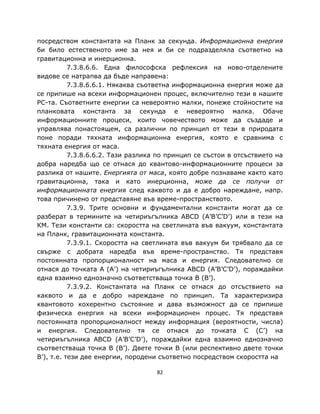 посредством константата на Планк за секунда. Информационна енергия
би било естественото име за нея и би се подразделяла съответно на
гравитационна и инерционна.
           7.3.8.6.6. Една философска рефлексия на ново-отделените
видове се натрапва да бъде направена:
           7.3.8.6.6.1. Някаква съответна информационна енергия може да
се припише на всеки информационен процес, включително тези в нашите
PC-та. Съответните енергии са невероятно малки, понеже стойностите на
планковата константа за секунда е невероятно малка. Обаче
информационните процеси, които човечеството може да създаде и
управлява понастоящем, са различни по принцип от тези в природата
поне поради тяхната информационна енергия, която е сравнима с
тяхната енергия от маса.
           7.3.8.6.6.2. Тази разлика по принцип се състои в отсъствието на
добра наредба що се отнася до квантово-информационните процеси за
разлика от нашите. Енергията от маса, която добре познаваме както като
гравитационна, така и като инерционна, може да се получи от
информационната енергия след каквото и да е добро нареждане, напр.
това причинено от представяне във време-пространството.
           7.3.9. Трите основни и фундаментални константи могат да се
разберат в термините на четириъгълника ABCD (A’B’C’D’) или в тези на
КМ. Тези константи са: скоростта на светлината във вакуум, константата
на Планк, гравитационната константа.
           7.3.9.1. Скоростта на светлината във вакуум би трябвало да се
свърже с добрата наредба във време-пространство. Тя представя
постоянната пропорционалност на маса и енергия. Следователно се
отнася до точката A (A’) на четириъгълника ABCD (A’B’C’D’), пораждайки
една взаимно еднозначно съответстваща точка B (B’).
           7.3.9.2. Константата на Планк се отнася до отсъствието на
каквото и да е добро нареждане по принцип. Та характеризира
квантовото кохерентно състояние и дава възможност да се припише
физическа енергия на всеки информационен процес. Тя представя
постоянната пропорционалност между информация (вероятности, числа)
и енергия. Следователно тя се отнася до точката C (C’) на
четириъгълника ABCD (A’B’C’D’), пораждайки една взаимно еднозначно
съответстваща точка B (B’). Двете точки B (или респективно двете точки
B’), т.е. тези две енергии, породени съответно посредством скоростта на

                                    82
 