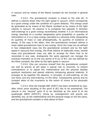 in vacuum and by means of the Planck constant do not coincide in general
case.
          7.3.9.3. The gravitational constant is linked to the side AC. It
defines a velocity lesser than the light speed in vacuum, which corresponds
to a given energy under the condition of a given distance. This energy could
be generated as by means of the Planck constant as by means of the light
velocity in vacuum. Its essence is to juxtapose two opposite in direction
well-orderings to a given energy nevertheless whether it is an informational
energy (ascribed to a number designating some probability or quantity of
information) or it is a mass energy (ascribed to a physical entity designating
its quantity of mass or said philosophically, its quantity of existence or
being). If the case is the latter, then the gravitational constant defines a
mass called gravitational mass to any energy. Since the mass can be defined
in two independent ways (by the gravitational constant and by the light
speed in vacuum) from energy, the three notions of relativistic mass, inertial
mass and gravitational mass are able to arrange for them how to be
reconciled in any case. Analogically the same approach can manage the
eventual mismatch as to the two points of B (or of B’): the one defined by
the Plank constant, the other by the light speed in vacuum.
          7.3.9.4. One can convince oneself that the gravitational constant
(as well as gravity at all) plays a special role to reconcile, to resolve
contradictions or to adjust the mathematical and the physical besides
quantum mechanics and special relativity introducing general relativity. It
arranges to be together the absence, in principle, of well-ordering, on the
one hand, and any well-ordering, on the other. Consequently gravity and its
constant allow of the invariance to the axiom of choice to be physically
possible.
          7.3.9.5. Only the triangle ABC (A’B’C’) has been considered by now,
after which some doubling of the point B (B’) has to be ascertained. The
natural is the “second” point B to be identified as the point D of the
quadrangle ABCD (A’B’C’D’). Doing so, entanglement and gravity are
identified, too, as the mathematical and the physical image of one the same,
and the gravitational constant is what allows of them




                                      83
 