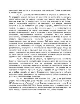 светлината във вакуум и посредством константата на Планк не съвпадат
в общия случай.
          7.3.9.3. Гравитационната константа е свързана със страната AC.
Тя определя скорост по-малка от скоростта на светлината във вакуум,
която съответства на дадена енергия при дадено разстояние. Тази
енергия може да се породи както посредством константата на Планк,
така и посредством скоростта на светлината във вакуум. Нейната
същност е да се съпоставят две добри наредби, противоположни по
посока, на дадена енергия, без значение дали тя е информационна
енергия, (приписвана на число, означаващо някаква вероятност или
количество информация) или тя е енергия от маса (приписвана на нещо
физическо, обозначавайки неговото количество маса или казано
философски, неговото количество съществуване или битие). В случая на
второто     гравитационната    константа    определя   маса,   наричана
гравитационна маса, за всяка енергия. Тъй като масата може да се
определи по два независими начина (с гравитационната константа и със
скоростта на светлината във вакуум) от енергията, трите понятия за
релативистка, инерционна и гравитационна маса могат заради тях да се
наместят така че да се примирят във всеки един случай. Аналогично
същият подход може да оправи евентуалното несъвпадение що се отнася
до двете точки B (или B’): едната определена чрез константата на Планк,
другата – чрез скоростта на светлината във вакуум.
          7.3.9.4. Може да се убедим, че гравитационната константа
(както и гравитацията изобщо) играе специална роля да примирява, да
разрешава противоречията или да нагласява математическото и
физическото, освен това – квантовата механика и специалната теория на
относителността, въвеждайки общата относителност. Тя урежда да се
съвместят липсата по принцип на добра наредба, от една страна, и коя
да е добра наредба, от друга. Следователно, гравитацията и нейната
константа дават възможност на инвариантността спрямо аксиомата за
избора да бъде физически възможна.
          7.3.9.5. Единствено триъгълникът ABC (A’B’C’) се разглежда
досега, при което трябва да се установи някакво дублиране на точката B
(B’). Естественото е “втората” точка B да се отъждестви като точка D на
четириъгълника ABCD (A’B’C’D’). Ако се направи така, се отъждествяват и
сдвояването и гравитацията като математическия и физическия образ на
едно и също, а гравитационната константа е това, което им дава

                                   84
 