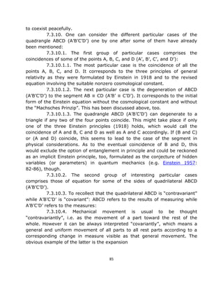 to coexist peacefully.
           7.3.10. One can consider the different particular cases of the
quadrangle ABCD (A’B’C’D’) one by one after some of them have already
been mentioned:
           7.3.10.1. The first group of particular cases comprises the
coincidences of some of the points A, B, C, and D (A’, B’, C’, and D’):
           7.3.10.1.1. The most particular case is the coincidence of all the
points A, B, C, and D. It corresponds to the three principles of general
relativity as they were formulated by Einstein in 1918 and to the revised
equation involving the suitable nonzero cosmological constant.
           7.3.10.1.2. The next particular case is the degeneration of ABCD
(A’B’C’D’) to the segment AB ≡ CD (A’B’ ≡ C’D’). It corresponds to the initial
form of the Einstein equation without the cosmological constant and without
the “Machsches Prinzip”. This has been discussed above, too.
           7.3.10.1.3. The quadrangle ABCD (A’B’C’D’) can degenerate to a
triangle if any two of the four points coincide. This might take place if only
one of the three Einstein principles (1918) holds, which would call the
coincidence of A and B, C and D as well as A and C accordingly. If (B and C)
or (A and D) coincide, this seems to lead to the case of the segment in
physical considerations. As to the eventual coincidence of B and D, this
would exclude the option of entanglement in principle and could be reckoned
as an implicit Einstein principle, too, formulated as the conjecture of hidden
variables (or parameters) in quantum mechanics (e.g. Einstein 1957:
82-86), though.
           7.3.10.2. The second group of interesting particular cases
comprises those of equation for some of the sides of quadrilateral ABCD
(A’B’C’D’).
           7.3.10.3. To recollect that the quadrilateral ABCD is “contravariant”
while A’B’C’D’ is “covariant”: ABCD refers to the results of measuring while
A’B’C’D’ refers to the measures:
           7.3.10.4. Mechanical movement is usual to be thought
“contravariantly”, i.e. as the movement of a part toward the rest of the
whole. However it can be always interpreted “covariantly”, which means a
general and uniform movement of all parts to all rest parts according to a
corresponding change in measure visible as that general movement. The
obvious example of the latter is the expansion


                                       85
 