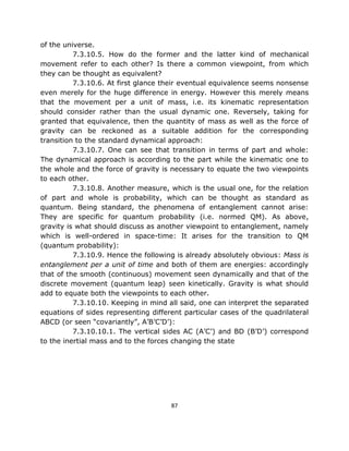 of the universe.
          7.3.10.5. How do the former and the latter kind of mechanical
movement refer to each other? Is there a common viewpoint, from which
they can be thought as equivalent?
          7.3.10.6. At first glance their eventual equivalence seems nonsense
even merely for the huge difference in energy. However this merely means
that the movement per a unit of mass, i.e. its kinematic representation
should consider rather than the usual dynamic one. Reversely, taking for
granted that equivalence, then the quantity of mass as well as the force of
gravity can be reckoned as a suitable addition for the corresponding
transition to the standard dynamical approach:
          7.3.10.7. One can see that transition in terms of part and whole:
The dynamical approach is according to the part while the kinematic one to
the whole and the force of gravity is necessary to equate the two viewpoints
to each other.
          7.3.10.8. Another measure, which is the usual one, for the relation
of part and whole is probability, which can be thought as standard as
quantum. Being standard, the phenomena of entanglement cannot arise:
They are specific for quantum probability (i.e. normed QM). As above,
gravity is what should discuss as another viewpoint to entanglement, namely
which is well-ordered in space-time: It arises for the transition to QM
(quantum probability):
          7.3.10.9. Hence the following is already absolutely obvious: Mass is
entanglement per a unit of time and both of them are energies: accordingly
that of the smooth (continuous) movement seen dynamically and that of the
discrete movement (quantum leap) seen kinetically. Gravity is what should
add to equate both the viewpoints to each other.
          7.3.10.10. Keeping in mind all said, one can interpret the separated
equations of sides representing different particular cases of the quadrilateral
ABCD (or seen “covariantly”, A’B’C’D’):
          7.3.10.10.1. The vertical sides AC (A’C’) and BD (B’D’) correspond
to the inertial mass and to the forces changing the state




                                      87
 