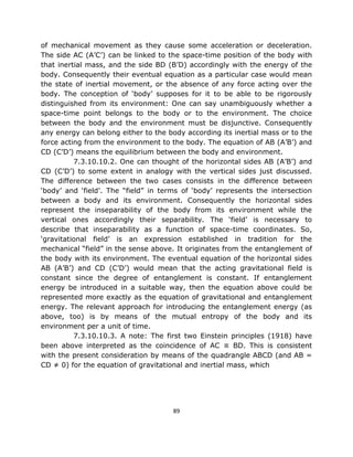 of mechanical movement as they cause some acceleration or deceleration.
The side AC (A’C’) can be linked to the space-time position of the body with
that inertial mass, and the side BD (B’D) accordingly with the energy of the
body. Consequently their eventual equation as a particular case would mean
the state of inertial movement, or the absence of any force acting over the
body. The conception of ‘body’ supposes for it to be able to be rigorously
distinguished from its environment: One can say unambiguously whether a
space-time point belongs to the body or to the environment. The choice
between the body and the environment must be disjunctive. Consequently
any energy can belong either to the body according its inertial mass or to the
force acting from the environment to the body. The equation of AB (A’B’) and
CD (C’D’) means the equilibrium between the body and environment.
          7.3.10.10.2. One can thought of the horizontal sides AB (A’B’) and
CD (C’D’) to some extent in analogy with the vertical sides just discussed.
The difference between the two cases consists in the difference between
‘body’ and ‘field’. The “field” in terms of ‘body’ represents the intersection
between a body and its environment. Consequently the horizontal sides
represent the inseparability of the body from its environment while the
vertical ones accordingly their separability. The ‘field’ is necessary to
describe that inseparability as a function of space-time coordinates. So,
‘gravitational field’ is an expression established in tradition for the
mechanical “field” in the sense above. It originates from the entanglement of
the body with its environment. The eventual equation of the horizontal sides
AB (A’B’) and CD (C’D’) would mean that the acting gravitational field is
constant since the degree of entanglement is constant. If entanglement
energy be introduced in a suitable way, then the equation above could be
represented more exactly as the equation of gravitational and entanglement
energy. The relevant approach for introducing the entanglement energy (as
above, too) is by means of the mutual entropy of the body and its
environment per a unit of time.
          7.3.10.10.3. A note: The first two Einstein principles (1918) have
been above interpreted as the coincidence of AC ≡ BD. This is consistent
with the present consideration by means of the quadrangle ABCD (and AB =
CD ≠ 0) for the equation of gravitational and inertial mass, which




                                      89
 