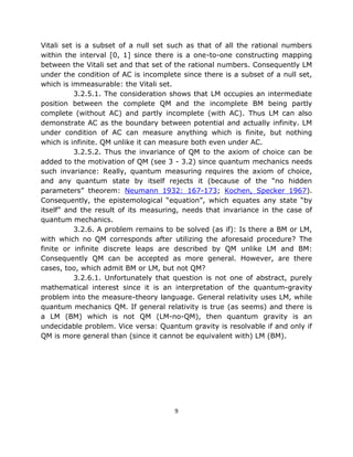 Vitali set is a subset of a null set such as that of all the rational numbers
within the interval [0, 1] since there is a one-to-one constructing mapping
between the Vitali set and that set of the rational numbers. Consequently LM
under the condition of AC is incomplete since there is a subset of a null set,
which is immeasurable: the Vitali set.
          3.2.5.1. The consideration shows that LM occupies an intermediate
position between the complete QM and the incomplete BM being partly
complete (without AC) and partly incomplete (with AC). Thus LM can also
demonstrate AC as the boundary between potential and actually infinity. LM
under condition of AC can measure anything which is finite, but nothing
which is infinite. QM unlike it can measure both even under AC.
          3.2.5.2. Thus the invariance of QM to the axiom of choice can be
added to the motivation of QM (see 3 - 3.2) since quantum mechanics needs
such invariance: Really, quantum measuring requires the axiom of choice,
and any quantum state by itself rejects it (because of the “no hidden
parameters” theorem: Neumann 1932: 167-173; Kochen, Specker 1967).
Consequently, the epistemological “equation”, which equates any state “by
itself” and the result of its measuring, needs that invariance in the case of
quantum mechanics.
          3.2.6. A problem remains to be solved (as if): Is there a BM or LM,
with which no QM corresponds after utilizing the aforesaid procedure? The
finite or infinite discrete leaps are described by QM unlike LM and BM:
Consequently QM can be accepted as more general. However, are there
cases, too, which admit BM or LM, but not QM?
          3.2.6.1. Unfortunately that question is not one of abstract, purely
mathematical interest since it is an interpretation of the quantum-gravity
problem into the measure-theory language. General relativity uses LM, while
quantum mechanics QM. If general relativity is true (as seems) and there is
a LM (BM) which is not QM (LM-no-QM), then quantum gravity is an
undecidable problem. Vice versa: Quantum gravity is resolvable if and only if
QM is more general than (since it cannot be equivalent with) LM (BM).




                                      9
 
