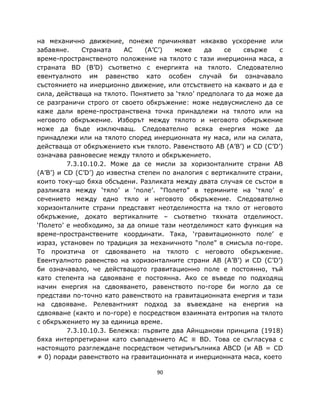 на механично движение, понеже причиняват някакво ускорение или
забавяне.      Страната    AC    (A’C’)   може    да    се   свърже    с
време-пространственото положение на тялото с тази инерционна маса, а
страната BD (B’D) съответно с енергията на тялото. Следователно
евентуалното им равенство като особен случай би означавало
състоянието на инерционно движение, или отсъствието на каквато и да е
сила, действаща на тялото. Понятието за ‘тяло’ предполага то да може да
се разграничи строго от своето обкръжение: може недвусмислено да се
каже дали време-пространствена точка принадлежи на тялото или на
неговото обкръжение. Изборът между тялото и неговото обкръжение
може да бъде изключващ. Следователно всяка енергия може да
принадлежи или на тялото според инерционната му маса, или на силата,
действаща от обкръжението към тялото. Равенството AB (A’B’) и CD (C’D’)
означава равновесие между тялото и обкръжението.
          7.3.10.10.2. Може да се мисли за хоризонталните страни AB
(A’B’) и CD (C’D’) до известна степен по аналогия с вертикалните страни,
които току-що бяха обсъдени. Разликата между двата случая се състои в
разликата между ‘тяло’ и ‘поле’. “Полето” в термините на ‘тяло’ е
сечението между едно тяло и неговото обкръжение. Следователно
хоризонталните страни представят неотделимостта на тяло от неговото
обкръжение, докато вертикалните – съответно тяхната отделимост.
‘Полето’ е необходимо, за да опише тази неотделимост като функция на
време-пространствените координати. Така, ‘гравитационното поле’ е
израз, установен по традиция за механичното “поле” в смисъла по-горе.
То произтича от сдвояването на тялото с неговото обкръжение.
Евентуалното равенство на хоризонталните страни AB (A’B’) и CD (C’D’)
би означавало, че действащото гравитационно поле е постоянно, тъй
като степента на сдвояване е постоянна. Ако се въведе по подходящ
начин енергия на сдвояването, равенството по-горе би могло да се
представи по-точно като равенството на гравитационната енергия и тази
на сдвояване. Релевантният подход за въвеждане на енергия на
сдвояване (както и по-горе) е посредством взаимната ентропия на тялото
с обкръжението му за единица време.
          7.3.10.10.3. Бележка: първите два Айнщанови принципа (1918)
бяха интерпретирани като съвпадението AC ≡ BD. Това се съгласува с
настоящото разглеждане посредством четириъгълника ABCD (и AB = CD
≠ 0) поради равенството на гравитационната и инерционната маса, което

                                   90
 