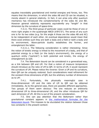 equates inavoidably gravitational and inertial energies and forces, too. This
means that the dimension, in which the sides AB and CD can be situated, is
merely absent in general relativity. In fact, it can arise only after quantum
mechanics has introduced the complementarity of the sides AC and BD.
However general relativity represents equivalently any “length” in that
dimension by the curvature of space-time.
          7.3.11. The third group of particular cases could be those of one or
more right angles in the quadrangle ABCD (A’B’C’D’). The sense of any such
one is for its two sides (e.g. for the angle A those are the sides AB and AC)
to be independent of each other. An eventual dependence would mean that
there exist entities such they are both a body and a field or both a body and
its environment. Wave-particle duality establishes the former, and
entanglement the latter.
          7.3.11.1. The following consideration is rather interesting: Since
the notion of kinetic energy is linked to the movement of a body, and that of
potential energy to a field (or the body’s environment), the energy of a
quantum entity (“particle”) is both potential and kinetic, the energy of
entanglement as well.
          7.4. The Bekenstein bound can be considered in a generalized way,
as a link between QM and LM: For that a notion of measure temperature
should introduce as the ratio of LM to QM. In terms of LM, it would represent
the curvature of LM. Please notice the reverse: Given a LM and its curvature,
then QM can be uniquely restored. Such considerations need refinement for
the constant three dimensions of QM, but the arbitrary number of dimensions
as to LM:
          7.4.1.    Fortunately,    the    physically  meaningful    case   is
three-dimensional: LM and the ratio of LM to QM can be obtained
immediately. As to the general case, there are possible different approaches.
Two groups of them seem obvious: The one reduces an arbitrarily
dimensional LM to three-dimensional LM, and the other introduces QM for
each dimension of LM. All this is out of the present consideration.
          7.5. One can pay attention that the Boltzmann rather than
gravitational constant appears in the mathematical formulae for the
Bekenstein bound. This imposes to be elucidated the relation between those
two constants in the present context:




                                      91
 