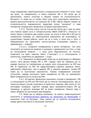 също приравнява гравитационната и инерционната енергия и сила. Това
ще рече, че измерението, в което страните AB и CD могат да се
разположат, просто отсъства в общата теория на относителността.
Всъщност то може да се появи само след като квантовата механика е
въвела допълнителността на страните AC и BD. Обаче общата теория на
относителността еквивалентно представя всяка “дължина” в това
измерение посредством кривината на време-пространството.
         7.3.11. Третата група частни случаи би могла да е тази на един
или повече прави ъгли в четириъгълника ABCD (A’B’C’D’). Смисълът на
всеки такъв е неговите две страни (напр. за ъгъла A това AB и АC) да са
независими помежду си. Евентуалната зависимост би означавала, че
съществуват такива обекти, които да са и тяло, и поле или и тяло, и
обкръжението му. Дуализмът вълна-частица установява първото, а
сдвояването − второто.
         7.3.11.1. Следното съображение е доста интересно: тъй като
понятието за кинетична енергия е свързано с движението на тяло, а това
за потенциална енергия – с поле (или обкръжението на тялото),
енергията на един квантов обект (“частица”) е и потенциална, и
кинетична, енергията на сдвояване − също.
         7.4. Границата на Бекенщайн може да се разглежда по обобщен
начин, като връзка между КМ и ЛМ: поради това би трябвало да се
въведе понятие за температура на мерки като отношението на ЛМ към
КМ. В термините на ЛМ, би представлявало нейната кривина. Моля,
забележете обратното: ако е дадена ЛМ и нейната кривина, тогава КМ
може да се възстанови еднозначно. Такива съображения изискват
уточнение, заради постоянно трите измерения на КМ, но произволен
брой измерения що се отнася до КМ:
         7.4.1. За щастие, физически значимият случай е тримерният: ЛМ
и отношението на ЛМ към КМ могат да се получат непосредствено. Що се
касае до общия случай, възможни са различни подходи. Две групи от тях
изглеждат очевидни: единият свежда една произволно-мерна ЛМ до
тримерна, а другият въвежда КМ за всяко измерение. Всичко това е
извън обхвата на настоящето разглеждане.
         7.5. Може да се обърне внимание, чe вместо гравитационната
константа в математическата формула за границата на Бекенщайн е
включена тази на Болцман. Това налага да се осветли отношението
между двете константи в настоящия контекст:

                                  92
 