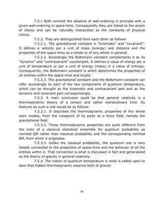 7.5.1 Both connect the absence of well-ordering in principle with a
given well-ordering in space-time. Consequently they are linked to the axiom
of choice and can be naturally interpreted as the constants of physical
choice.
          7.5.2. They are distinguished from each other as follows:
          7.5.2.1. The gravitational constant is “kinematic” and “covariant”:
It defines a velocity per a unit of mass (energy) and distance and the
properties of the space-time as a whole or of any whole in general.
          7.5.2.2. Accordingly the Boltzmann constant complements it as its
“dynamic” and “contravariant” counterpart. It defines a value of energy per a
unit of temperature or per a unit of energy (mass) in a value of entropy.
Consequently, the Boltzmann constant is which determines the properties of
an entities within the space-time and locally.
          7.5.2.3. The gravitational constant and the Boltzmann constant can
refer accordingly to each of the two components of quantum temperature,
which can be thought as the kinematic and contravariant part and as the
dynamic and covariant part correspondingly.
          7.5.3. A main conclusion could be that general relativity is a
thermodynamic theory of a certain and rather extraordinary kind. Its
features as such a one would be as follows:
          7.5.3.1. It describes the thermodynamic properties of the whole
seen insides, from the viewpoint of its parts as a force field, namely the
gravitational field.
          7.5.3.2. Those thermodynamic properties are quite different from
the ones of a classical statistical ensemble for quantum probability as
normed QM rather than classical probability and the corresponding normed
BM, from which it originates.
          7.5.3.3. Unlike the classical probability, the quantum one is very
closely connected to the properties of space-time and the behavior of all the
entities within it. That connection is what is discussed in fact and generalized
as the theory of gravity in general relativity.
          7.5.4. The notion of quantum temperature is what is called upon to
bare that hidden thermodynamic essence both of gravity




                                       93
 
