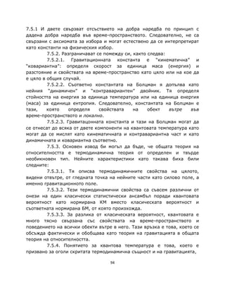 7.5.1 И двете свързват отсъствието на добра наредба по принцип с
дадена добра наредба във време-пространството. Следователно, не са
свързани с аксиомата за избора и могат естествено да се интерпретират
като константи на физическия избор.
         7.5.2. Разграничават се помежду си, както следва:
         7.5.2.1. Гравитационната константа е “кинематична” и
“ковариантна”: определя скорост за единица маса (енергия) и
разстояние и свойствата на време-пространство като цяло или на кое да
е цяло в общия случай.
         7.5.2.2. Съответно константата на Болцман я допълва като
нейния “динамичен” и “контравариантен” двойник. Тя определя
стойността на енергия за единица температура или на единица енергия
(маса) за единица ентропия. Следователно, константата на Болцман е
тази,    която     определя    свойствата    на    обект   вътре    във
време-пространството и локално.
         7.5.2.3. Гравитацонната константа и тази на Болцман могат да
се отнесат до всяка от двете компоненти на квантовата температура като
могат да се мислят като кинематичната и контравариантна част и като
динамичната и ковариантна съответно.
         7.5.3. Основен извод би могъл да бъде, че общата теория на
относителността е термодинамична теория от определен и твърде
необикновен тип. Нейните характеристики като такава биха били
следните:
         7.5.3.1. Тя описва термодинамичните свойства на цялото,
видени отвътре, от гледната точка на нейните части като силово поле, а
именно гравитационното поле.
         7.5.3.2. Тези термодинамични свойства са съвсем различни от
онези на един класически статистически ансамбъл поради квантовата
вероятност като нормирана КМ вместо класическата вероятност и
съответната нормирана БМ, от която произхожда.
         7.5.3.3. За разлика от класическата вероятност, квантовата е
много тясно свързана със свойствата на време-пространството и
поведението на всички обекти вътре в него. Тази връзка е това, което се
обсъжда фактически и обобщава като теория на гравитацията в общата
теория на относителността.
         7.5.4. Понятието за квантова температура е това, което е
призвано за оголи скритата термодинамична същност и на гравитацията,

                                  94
 