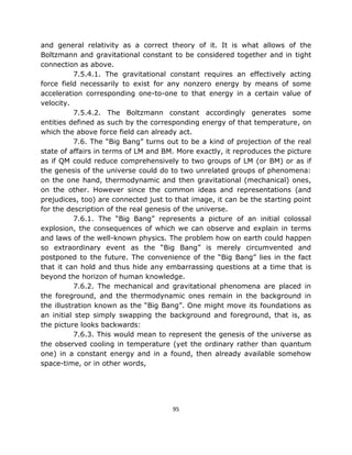 and general relativity as a correct theory of it. It is what allows of the
Boltzmann and gravitational constant to be considered together and in tight
connection as above.
           7.5.4.1. The gravitational constant requires an effectively acting
force field necessarily to exist for any nonzero energy by means of some
acceleration corresponding one-to-one to that energy in a certain value of
velocity.
           7.5.4.2. The Boltzmann constant accordingly generates some
entities defined as such by the corresponding energy of that temperature, on
which the above force field can already act.
           7.6. The “Big Bang” turns out to be a kind of projection of the real
state of affairs in terms of LM and BM. More exactly, it reproduces the picture
as if QM could reduce comprehensively to two groups of LM (or BM) or as if
the genesis of the universe could do to two unrelated groups of phenomena:
on the one hand, thermodynamic and then gravitational (mechanical) ones,
on the other. However since the common ideas and representations (and
prejudices, too) are connected just to that image, it can be the starting point
for the description of the real genesis of the universe.
           7.6.1. The “Big Bang” represents a picture of an initial colossal
explosion, the consequences of which we can observe and explain in terms
and laws of the well-known physics. The problem how on earth could happen
so extraordinary event as the “Big Bang” is merely circumvented and
postponed to the future. The convenience of the “Big Bang” lies in the fact
that it can hold and thus hide any embarrassing questions at a time that is
beyond the horizon of human knowledge.
           7.6.2. The mechanical and gravitational phenomena are placed in
the foreground, and the thermodynamic ones remain in the background in
the illustration known as the “Big Bang”. One might move its foundations as
an initial step simply swapping the background and foreground, that is, as
the picture looks backwards:
           7.6.3. This would mean to represent the genesis of the universe as
the observed cooling in temperature (yet the ordinary rather than quantum
one) in a constant energy and in a found, then already available somehow
space-time, or in other words,




                                      95
 