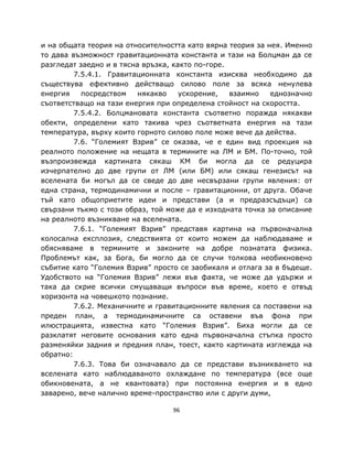 и на общата теория на относителността като вярна теория за нея. Именно
то дава възможност гравитационната константа и тази на Болцман да се
разгледат заедно и в тясна връзка, както по-горе.
         7.5.4.1. Гравитационната константа изисква необходимо да
съществува ефективно действащо силово поле за всяка ненулева
енергия    посредством    някакво    ускорение,   взаимно   еднозначно
съответстващо на тази енергия при определена стойност на скоростта.
         7.5.4.2. Болцмановата константа съответно поражда някакви
обекти, определени като такива чрез съответната енергия на тази
температура, върху които горното силово поле може вече да действа.
         7.6. “Големият Взрив” се оказва, че е един вид проекция на
реалното положение на нещата в термините на ЛМ и БМ. По-точно, той
възпроизвежда картината сякаш КМ би могла да се редуцира
изчерпателно до две групи от ЛМ (или БМ) или сякаш генезисът на
вселената би могъл да се сведе до две несвързани групи явления: от
една страна, термодинамични и после – гравитационни, от друга. Обаче
тъй като общоприетите идеи и представи (а и предразсъдъци) са
свързани тъкмо с този образ, той може да е изходната точка за описание
на реалното възникване на вселената.
         7.6.1. “Големият Взрив” представя картина на първоначална
колосална експлозия, следствията от които можем да наблюдаваме и
обясняваме в термините и законите на добре познатата физика.
Проблемът как, за Бога, би могло да се случи толкова необикновено
събитие като “Големия Взрив” просто се заобикаля и отлага за в бъдеще.
Удобството на “Големия Взрив” лежи във факта, че може да удържи и
така да скрие всички смущаващи въпроси във време, което е отвъд
хоризонта на човешкото познание.
         7.6.2. Механичните и гравитационните явления са поставени на
преден план, а термодинамичните са оставени във фона при
илюстрацията, известна като “Големия Взрив”. Биха могли да се
разклатят неговите основания като една първоначална стъпка просто
разменяйки задния и предния план, тоест, както картината изглежда на
обратно:
         7.6.3. Това би означавало да се представи възникването на
вселената като наблюдаваното охлаждане по температура (все още
обикновената, а не квантовата) при постоянна енергия и в едно
заварено, вече налично време-пространство или с други думи,

                                  96
 