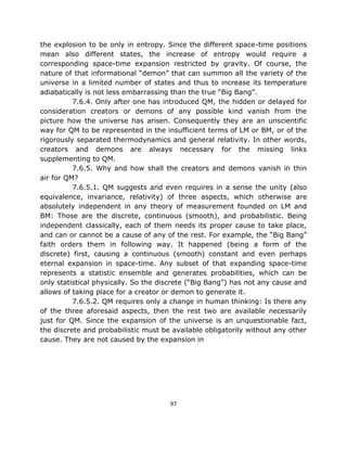 the explosion to be only in entropy. Since the different space-time positions
mean also different states, the increase of entropy would require a
corresponding space-time expansion restricted by gravity. Of course, the
nature of that informational “demon” that can summon all the variety of the
universe in a limited number of states and thus to increase its temperature
adiabatically is not less embarrassing than the true “Big Bang”.
          7.6.4. Only after one has introduced QM, the hidden or delayed for
consideration creators or demons of any possible kind vanish from the
picture how the universe has arisen. Consequently they are an unscientific
way for QM to be represented in the insufficient terms of LM or BM, or of the
rigorously separated thermodynamics and general relativity. In other words,
creators and demons are always necessary for the missing links
supplementing to QM.
          7.6.5. Why and how shall the creators and demons vanish in thin
air for QM?
          7.6.5.1. QM suggests and even requires in a sense the unity (also
equivalence, invariance, relativity) of three aspects, which otherwise are
absolutely independent in any theory of measurement founded on LM and
BM: Those are the discrete, continuous (smooth), and probabilistic. Being
independent classically, each of them needs its proper cause to take place,
and can or cannot be a cause of any of the rest. For example, the “Big Bang”
faith orders them in following way. It happened (being a form of the
discrete) first, causing a continuous (smooth) constant and even perhaps
eternal expansion in space-time. Any subset of that expanding space-time
represents a statistic ensemble and generates probabilities, which can be
only statistical physically. So the discrete (“Big Bang”) has not any cause and
allows of taking place for a creator or demon to generate it.
          7.6.5.2. QM requires only a change in human thinking: Is there any
of the three aforesaid aspects, then the rest two are available necessarily
just for QM. Since the expansion of the universe is an unquestionable fact,
the discrete and probabilistic must be available obligatorily without any other
cause. They are not caused by the expansion in




                                      97
 