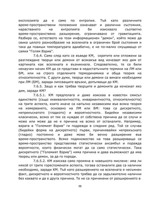 експлозията да е само по ентропия. Тъй като различните
време-пространствени положения означават и различни състояния,
нарастването       на    ентропията      би     изисквало    съответно
време-пространствено разширение, ограничавано от гравитацията.
Разбира се, естеството на този информационен “демон”, който може да
свика цялото разнообразие на вселената в ограничен брой състояния и
така да повиши температурата адиабатно, е не по-малко смущаващо от
самия “Голям Взрив”.
         7.6.4. Само след като се въведе КМ, скритите или отложени за
разглеждане творци или демони от всякакъв вид изчезват яко дим от
картината как вселената е възникнала. Следователно, те са били
ненаучен начин КМ да се представи в недостатъчните термини на ЛМ или
БМ, или на строго отделените термодинамика и обща теория на
относителността. С други думи, творци или демони са винаги необходими
при ЛМ (БМ), заради липсващите връзки, допълващи до КМ.
         7.6.5. Защо и как трябва творците и демоните да изчезнат яко
дим, заради КМ?
         7.6.5.1. КМ предполага и даже изисква в известен смисъл
единството (също еквивалентността, инвариантността, относителността)
на трите аспекта, които иначе са напълно независими във всяка теория
на измерването, основано на ЛМ или БМ: това са дискретното,
непрекъснатото (гладкото) и вероятностното. Бидейки независими
класически, всяко от тях се нуждае от собствена причина да се случи и
може или може да не е причина на всяко от останалите. Например,
вярата в “Големият Взрив” ги подрежда в следния ред. Той се случва
(бидейки форма на дискретното) първи, причинявайки непрекъснато
(гладко) постоянно и даже може би вечно разширение във
време-пространството. Всяко подмножество на това разширяващо се
време-пространство представлява статистически ансамбъл и поражда
вероятности, които физически могат да са само статистически. Така
дискретното (“Големият Взрив”) няма причина и дава възможност да има
творец или демон, за да го породи.
         7.6.5.2. КМ изисква само промяна в човешкото мислене: има ли
някой от трите гореспоменати аспекта, тогава останалите два са налични
необходимо, заради КМ. Тъй като разширението на вселената е несъмнен
факт, дискретното и вероятностното трябва да са задължително налични
без каквато и да е друга причина. Те не са причинени от разширението в

                                  98
 