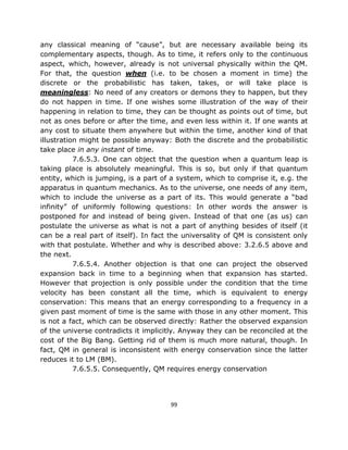 any classical meaning of “cause”, but are necessary available being its
complementary aspects, though. As to time, it refers only to the continuous
aspect, which, however, already is not universal physically within the QM.
For that, the question when (i.e. to be chosen a moment in time) the
discrete or the probabilistic has taken, takes, or will take place is
meaningless: No need of any creators or demons they to happen, but they
do not happen in time. If one wishes some illustration of the way of their
happening in relation to time, they can be thought as points out of time, but
not as ones before or after the time, and even less within it. If one wants at
any cost to situate them anywhere but within the time, another kind of that
illustration might be possible anyway: Both the discrete and the probabilistic
take place in any instant of time.
           7.6.5.3. One can object that the question when a quantum leap is
taking place is absolutely meaningful. This is so, but only if that quantum
entity, which is jumping, is a part of a system, which to comprise it, e.g. the
apparatus in quantum mechanics. As to the universe, one needs of any item,
which to include the universe as a part of its. This would generate a “bad
infinity” of uniformly following questions: In other words the answer is
postponed for and instead of being given. Instead of that one (as us) can
postulate the universe as what is not a part of anything besides of itself (it
can be a real part of itself). In fact the universality of QM is consistent only
with that postulate. Whether and why is described above: 3.2.6.5 above and
the next.
           7.6.5.4. Another objection is that one can project the observed
expansion back in time to a beginning when that expansion has started.
However that projection is only possible under the condition that the time
velocity has been constant all the time, which is equivalent to energy
conservation: This means that an energy corresponding to a frequency in a
given past moment of time is the same with those in any other moment. This
is not a fact, which can be observed directly: Rather the observed expansion
of the universe contradicts it implicitly. Anyway they can be reconciled at the
cost of the Big Bang. Getting rid of them is much more natural, though. In
fact, QM in general is inconsistent with energy conservation since the latter
reduces it to LM (BM).
           7.6.5.5. Consequently, QM requires energy conservation




                                       99
 