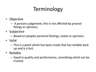 Terminology
• Objective
– A persons judgement, this is not affected by prsonal
felings or opinions.
• Subjective
– Based on peoples personal feelings, tastes or opinions.
• Valid
– This is a point which has been made that has reliable back
up and is a fact.
• Reliable
– Good in quality and performance, something which can be
trusted.
 