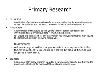 Primary Research
• Definition
– A definition of primary research would be research that you do yourself, and also
where the audience and the person who researched it are in direct contact.
• Advantages
– An advantage of this would be that you’re the first person to discover this
information because you have done it first hand and alone.
– You would also take credit for any information you find yourself rather than having
to share it with anybody else who helped you.
– Disadvantages
– A disadvantage would be that you wouldn’t have anyone else with you
to help you collect this research so it maybe be more difficult or take
longer to obtain alone.
• Example
– An example of Primary Research would be a survey asking specific questions to the
public and collecting information off them about a specific topic.
 