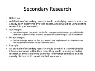 Secondary Research
• Definition
• A definition of secondary research would be studying research which has
already been discovered by other people, also it would be using existing
research in your own work.
• Advantages
– An advantage of this would be the fact that you don’t have to go and find the
research out yourself so it would be less time consuming to use this method.
• Disadvantages
– A disadvantage would be that you would have to give credit to someone else
because you used their research in your work.
• Example
• An example of secondary research would be when a student Googles
information to use within their essay they would be using secondary
research as they are looking online for information someone else has
already discovered to use within their own work.
 